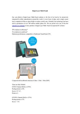 Single-Layer Multi-Touch
Our cost-effective Single-Layer Multi-Touch solution is the first of its kind to be extensively
integrated by tablet manufacturers around the world. A cover layer of glass and a single sensor
layer comprised of film (or glass) helps to reduce overall costs. Currently, the technology has been
used in production of over 100 million mobile phone ICs. We are proud to be one of the first
capacitive ic company to mass produce a Single-Layer Multi-Touch incorporated IC solution.
20% increase in efficiency*
5% reduction in yield loss*
Maintains performance comparable to Traditional Touch Panel (TP)
Compared with traditional structure of Glass + Film + Film (GFF)
There are three Models
GT967: Channel (DxS) is 10*18;
Package (mm) is 6*6;
Size is 3.5"~4”;
Points is 2.
GT9293: Channel (DxS) is 15*10;
Package (mm) is 5*5;
Size is ≤4”;
 