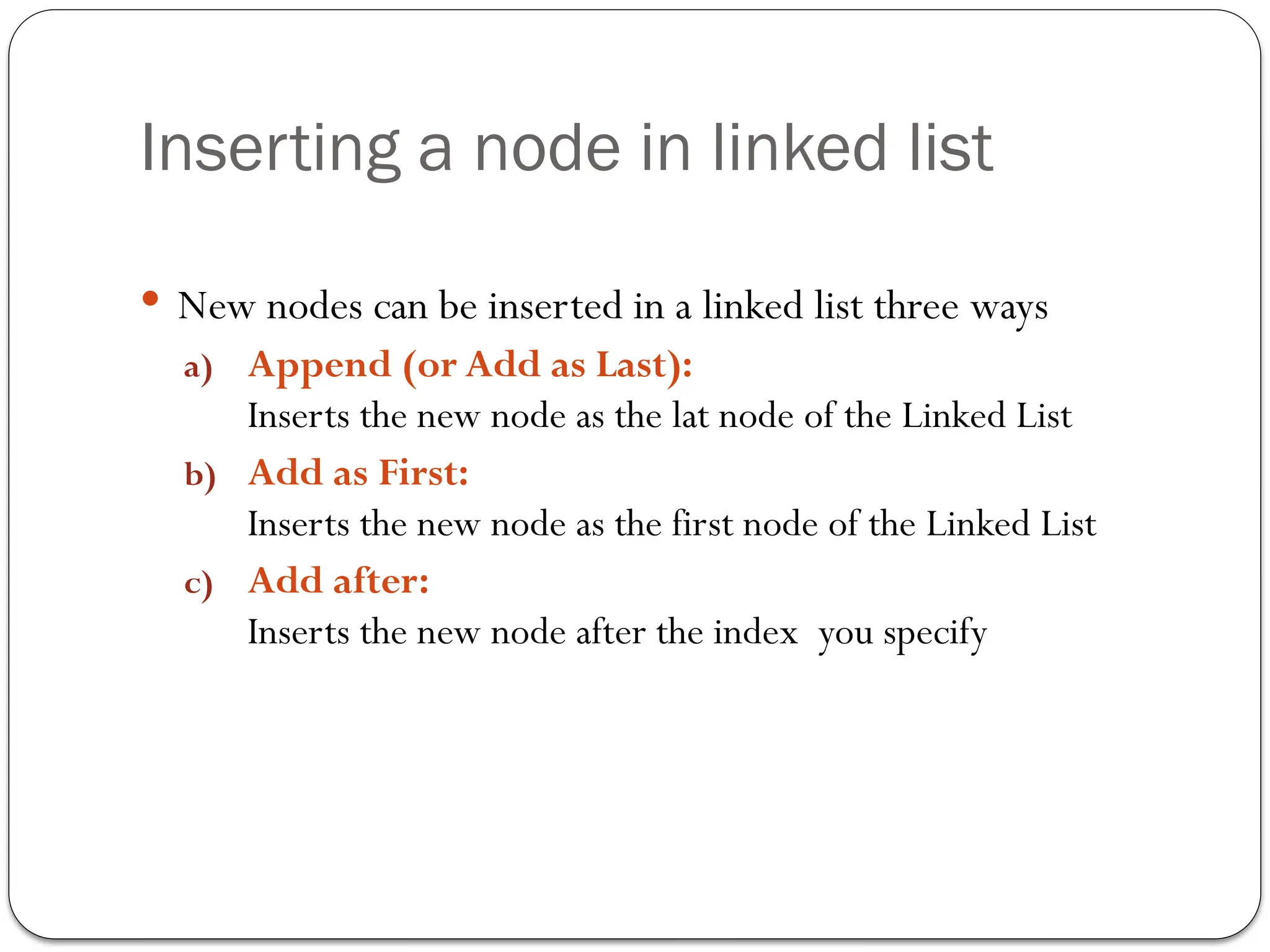 Inserting a node in linked list
 New nodes can be inserted in a linked list three ways
a) Append (or Add as Last):
Inserts the new node as the lat node of the Linked List
b) Add as First:
Inserts the new node as the first node of the Linked List
c) Add after:
Inserts the new node after the index you specify
 