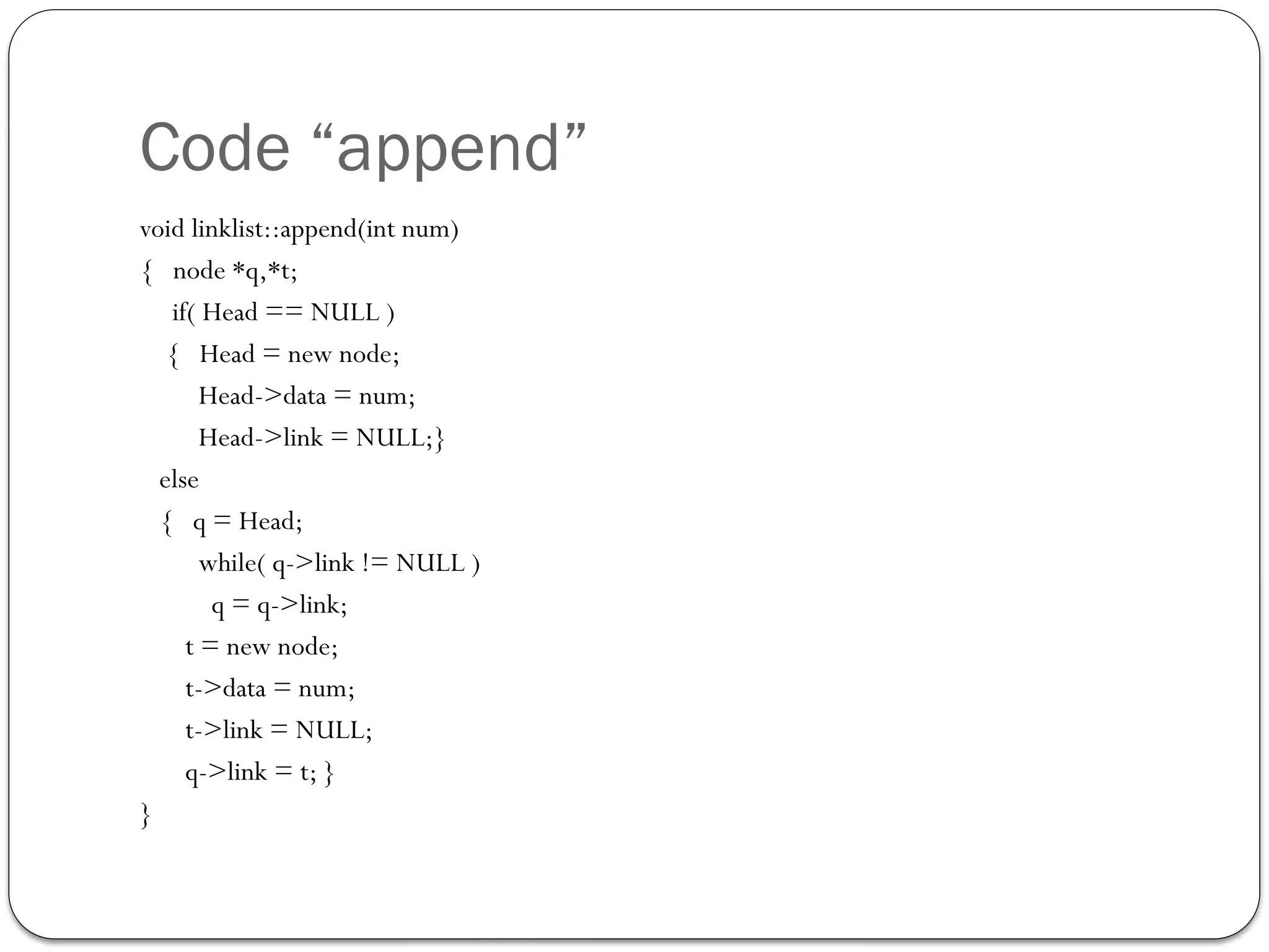 Code “append”
void linklist::append(int num)
{ node *q,*t;
if( Head == NULL )
{ Head = new node;
Head->data = num;
Head->link = NULL;}
else
{ q = Head;
while( q->link != NULL )
q = q->link;
t = new node;
t->data = num;
t->link = NULL;
q->link = t; }
}
 