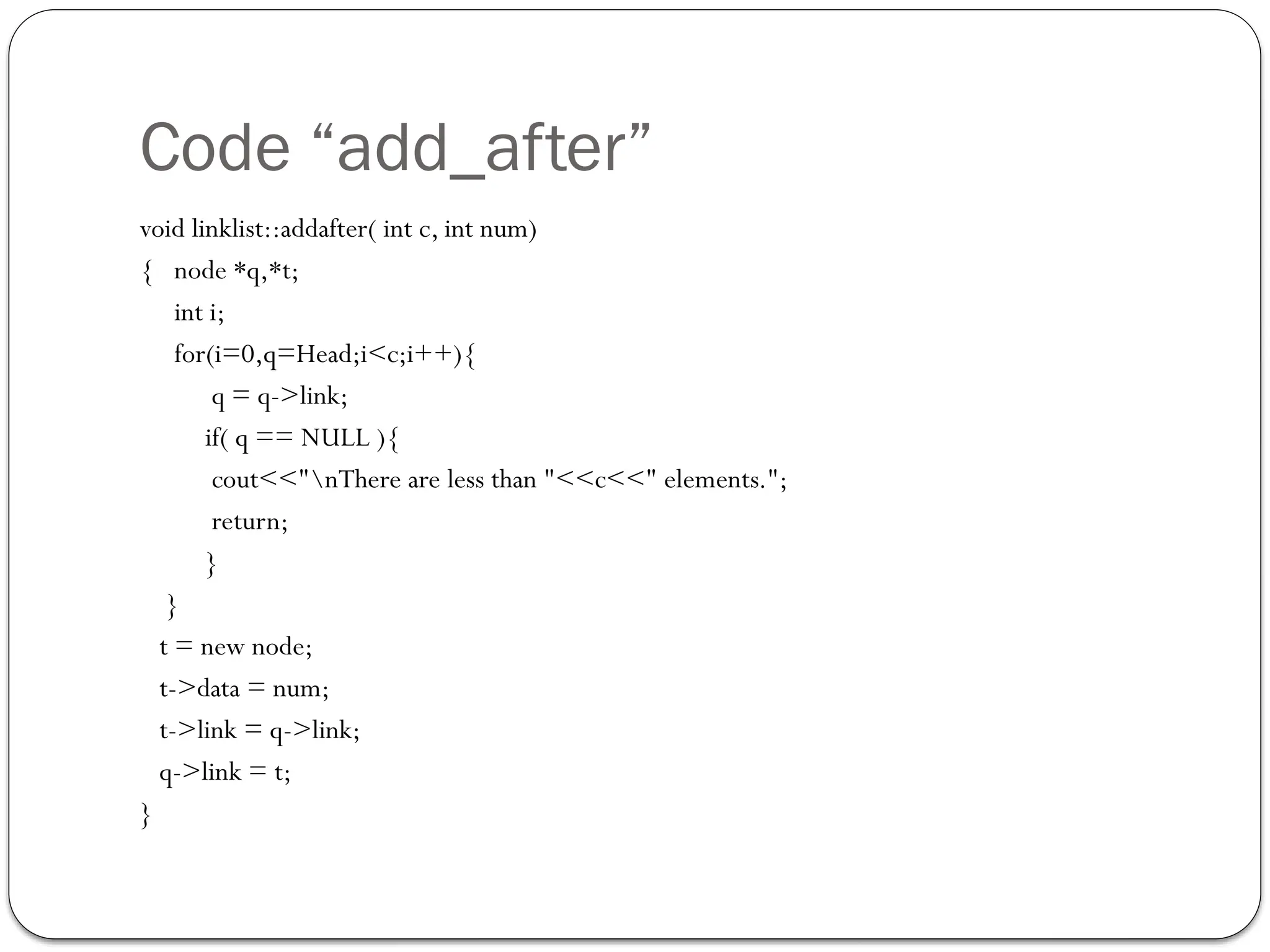 Code “add_after”
void linklist::addafter( int c, int num)
{ node *q,*t;
int i;
for(i=0,q=Head;i<c;i++){
q = q->link;
if( q == NULL ){
cout<<"nThere are less than "<<c<<" elements.";
return;
}
}
t = new node;
t->data = num;
t->link = q->link;
q->link = t;
}
 