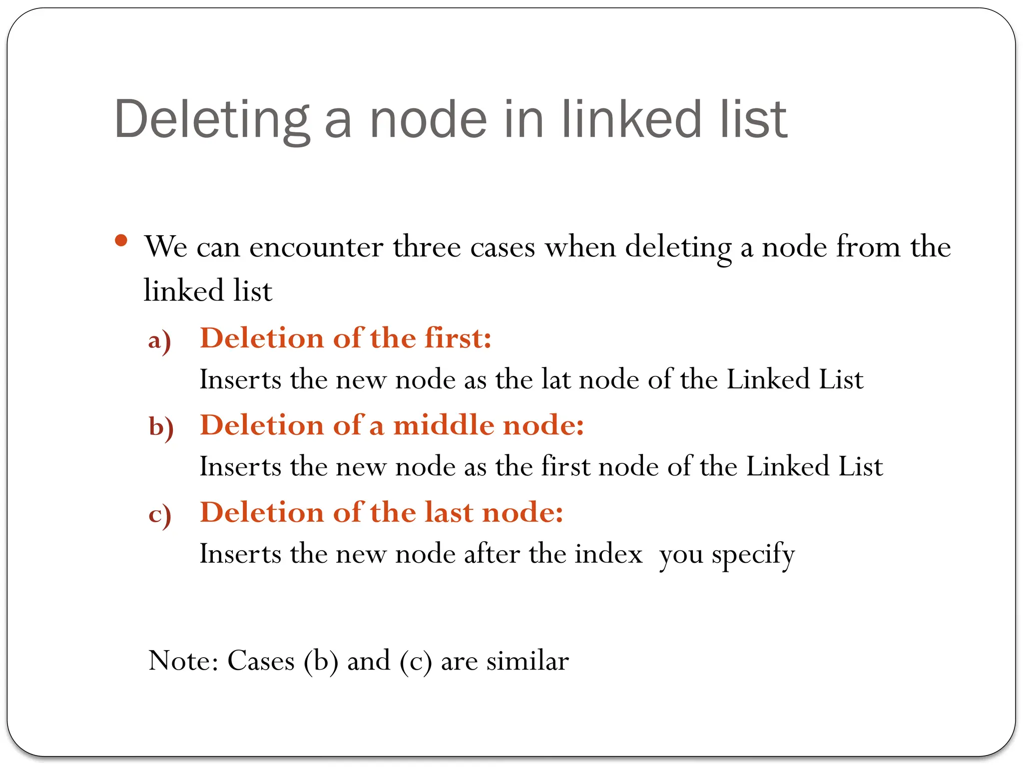 Deleting a node in linked list
 We can encounter three cases when deleting a node from the
linked list
a) Deletion of the first:
Inserts the new node as the lat node of the Linked List
b) Deletion of a middle node:
Inserts the new node as the first node of the Linked List
c) Deletion of the last node:
Inserts the new node after the index you specify
Note: Cases (b) and (c) are similar
 