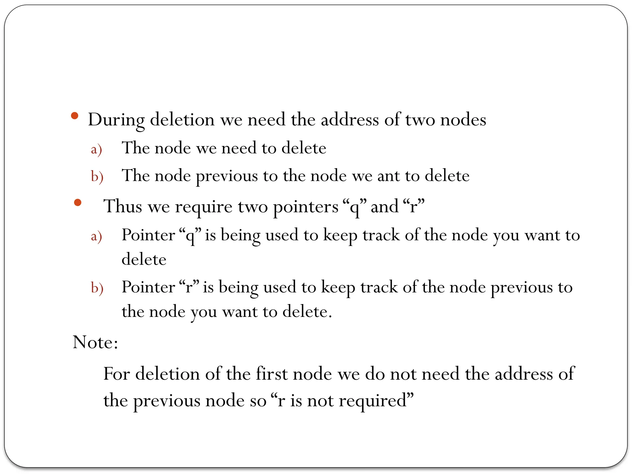  During deletion we need the address of two nodes
a) The node we need to delete
b) The node previous to the node we ant to delete
 Thus we require two pointers “q” and “r”
a) Pointer “q” is being used to keep track of the node you want to
delete
b) Pointer “r” is being used to keep track of the node previous to
the node you want to delete.
Note:
For deletion of the first node we do not need the address of
the previous node so “r is not required”
 