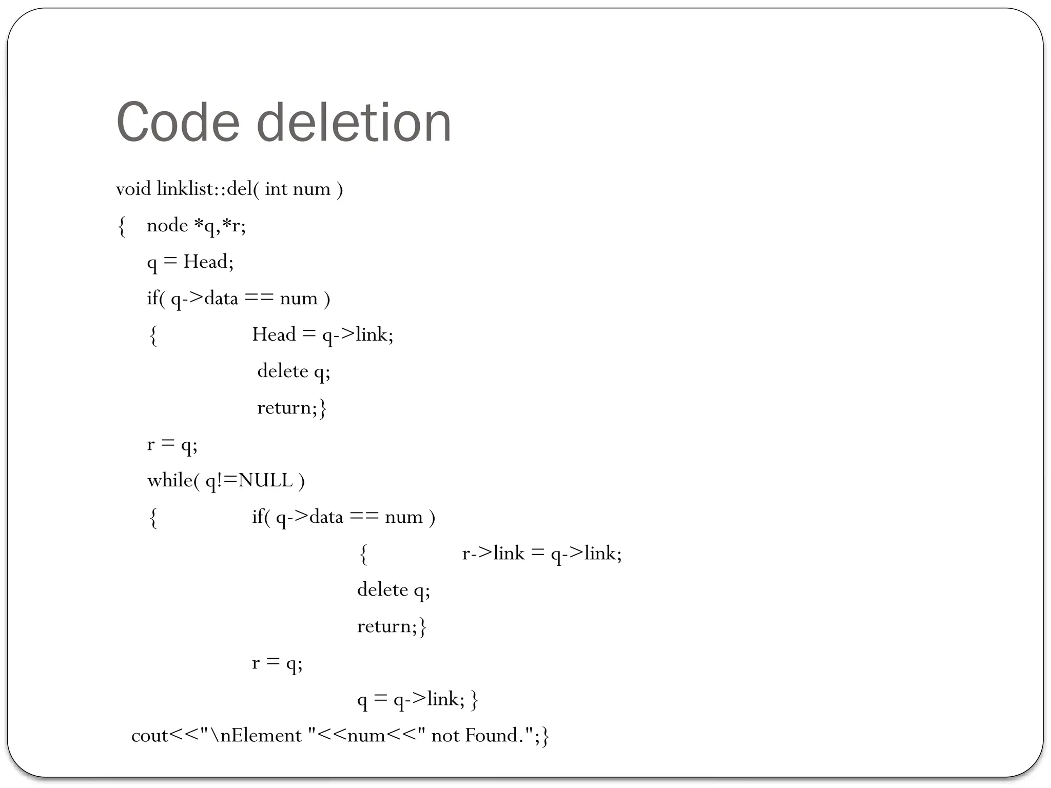 Code deletion
void linklist::del( int num )
{ node *q,*r;
q = Head;
if( q->data == num )
{ Head = q->link;
delete q;
return;}
r = q;
while( q!=NULL )
{ if( q->data == num )
{ r->link = q->link;
delete q;
return;}
r = q;
q = q->link; }
cout<<"nElement "<<num<<" not Found.";}
 
