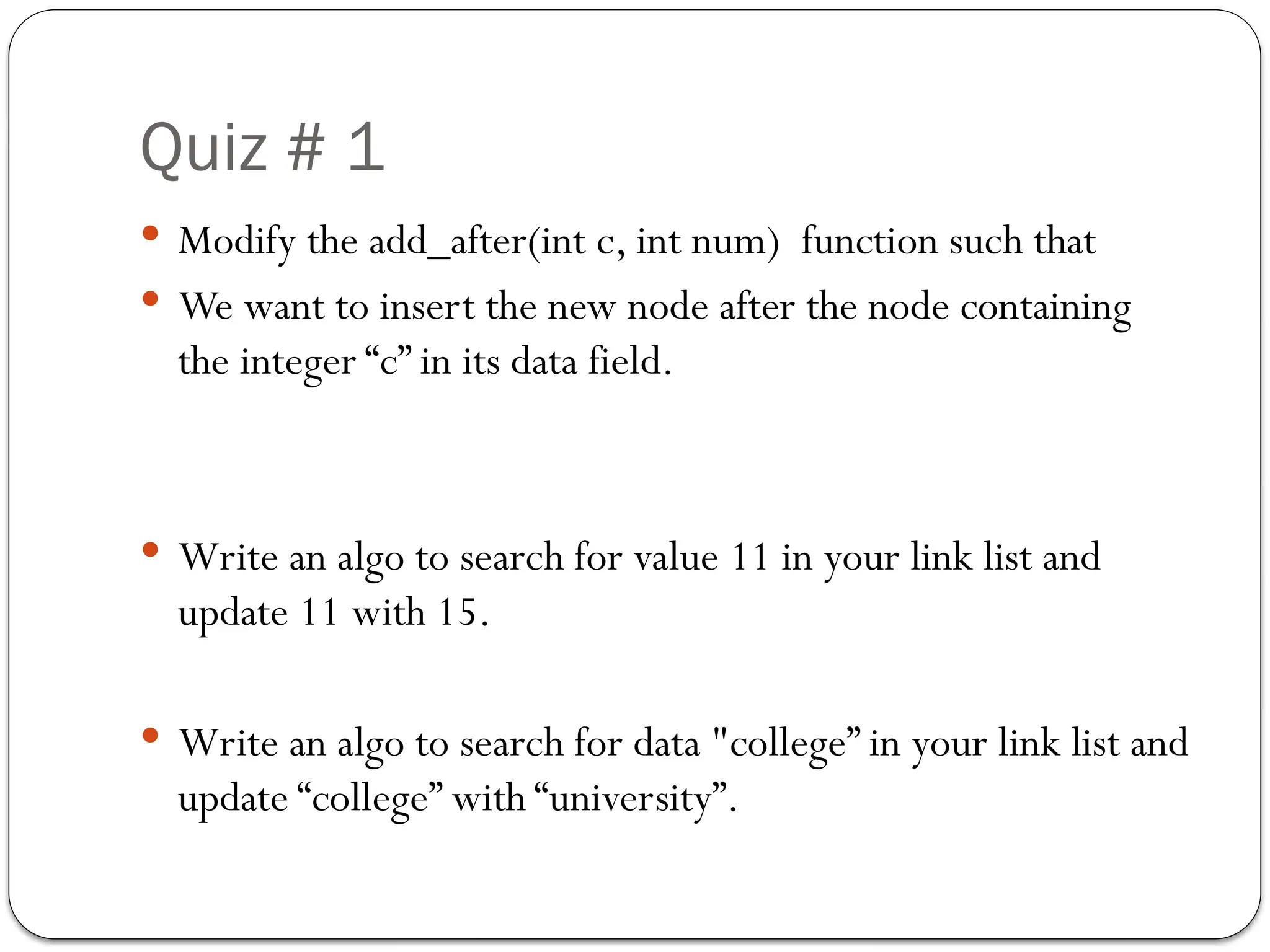 Quiz # 1
 Modify the add_after(int c, int num) function such that
 We want to insert the new node after the node containing
the integer “c” in its data field.
 Write an algo to search for value 11 in your link list and
update 11 with 15.
 Write an algo to search for data "college” in your link list and
update “college” with “university”.
 