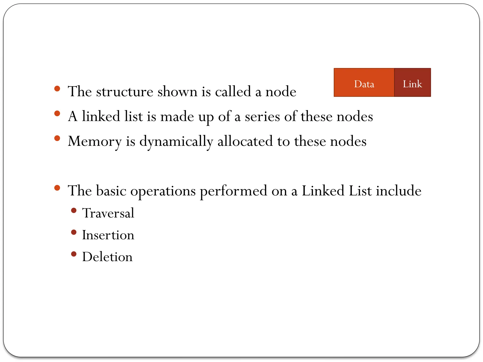  The structure shown is called a node
 A linked list is made up of a series of these nodes
 Memory is dynamically allocated to these nodes
 The basic operations performed on a Linked List include
 Traversal
 Insertion
 Deletion
Data Link
 