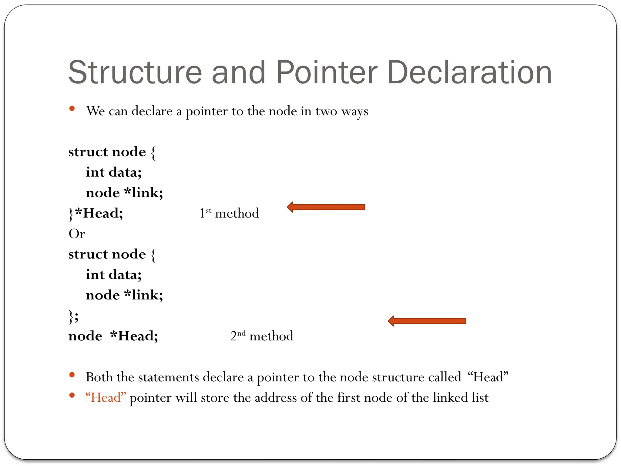 Structure and Pointer Declaration
 We can declare a pointer to the node in two ways
struct node {
int data;
node *link;
}*Head; 1st
method
Or
struct node {
int data;
node *link;
};
node *Head; 2nd
method
 Both the statements declare a pointer to the node structure called “Head”
 “Head” pointer will store the address of the first node of the linked list
 