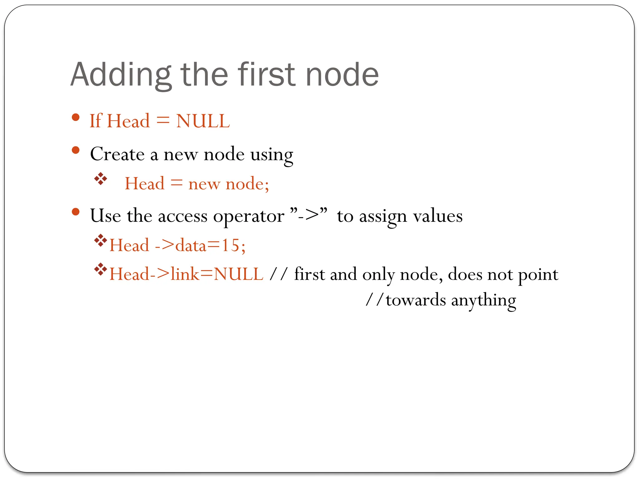 Adding the first node
 If Head = NULL
 Create a new node using
 Head = new node;
 Use the access operator ”->” to assign values
Head ->data=15;
Head->link=NULL // first and only node, does not point
//towards anything
 