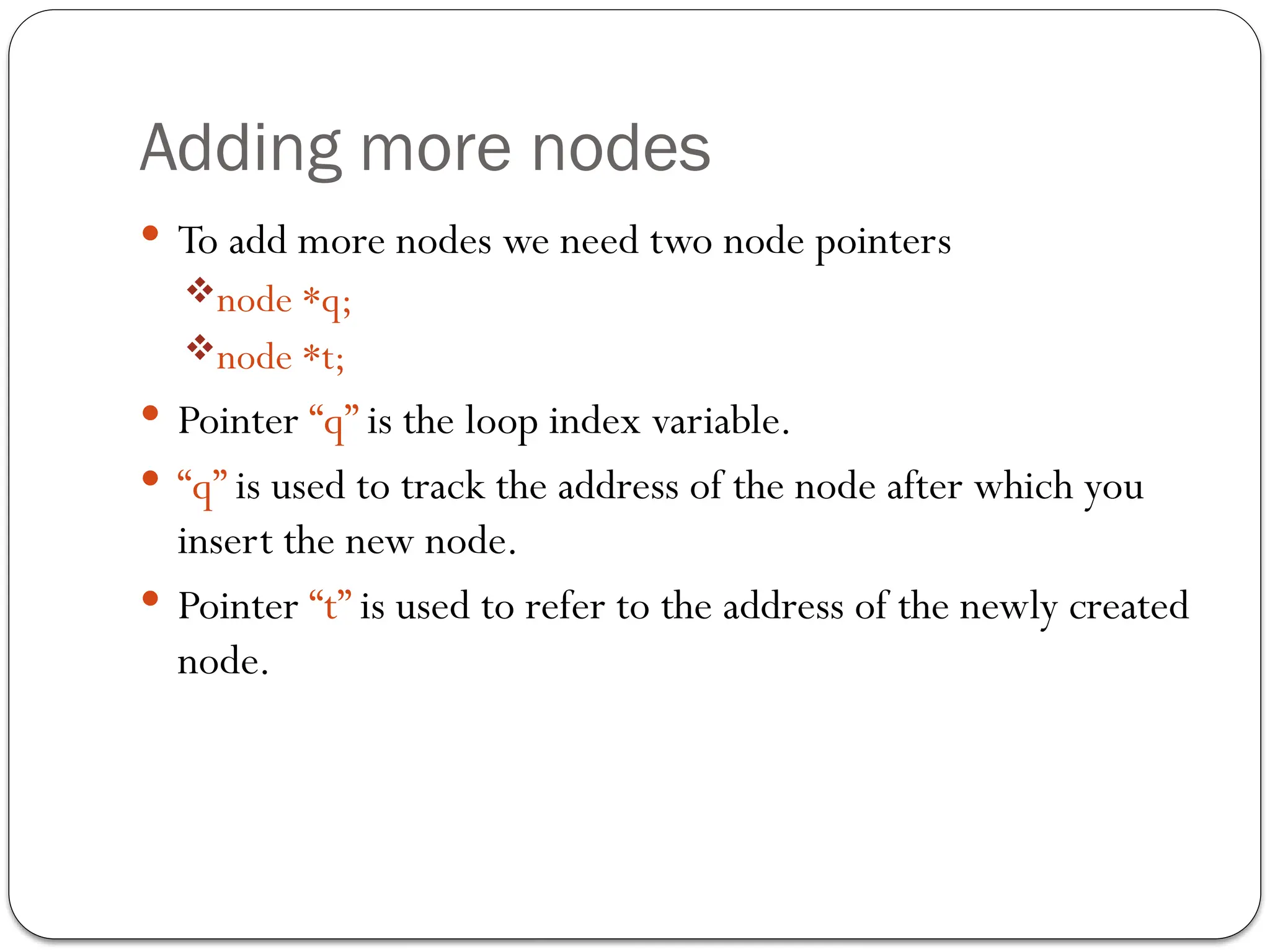 Adding more nodes
 To add more nodes we need two node pointers
node *q;
node *t;
 Pointer “q” is the loop index variable.
 “q” is used to track the address of the node after which you
insert the new node.
 Pointer “t” is used to refer to the address of the newly created
node.
 