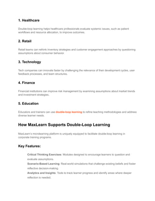 1. Healthcare
Double-loop learning helps healthcare professionals evaluate systemic issues, such as patient
workflows and resource allocation, to improve outcomes.
2. Retail
Retail teams can rethink inventory strategies and customer engagement approaches by questioning
assumptions about consumer behavior.
3. Technology
Tech companies can innovate faster by challenging the relevance of their development cycles, user
feedback processes, and team structures.
4. Finance
Financial institutions can improve risk management by examining assumptions about market trends
and investment strategies.
5. Education
Educators and trainers can use double-loop learning to refine teaching methodologies and address
diverse learner needs.
How MaxLearn Supports Double-Loop Learning
MaxLearn’s microlearning platform is uniquely equipped to facilitate double-loop learning in
corporate training programs.
Key Features:
​ Critical Thinking Exercises: Modules designed to encourage learners to question and
evaluate assumptions.
​ Scenario-Based Learning: Real-world simulations that challenge existing beliefs and foster
reflective decision-making.
​ Analytics and Insights: Tools to track learner progress and identify areas where deeper
reflection is needed.
 