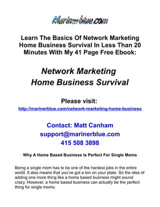 Learn The Basics Of Network Marketing
  Home Business Survival In Less Than 20
   Minutes With My 41 Page Free Ebook:


          Network Marketing
        Home Business Survival

                         Please visit:
 http://marinerblue.com/network-marketing-home-business


               Contact: Matt Canham
             support@marinerblue.com
                   415 508 3898
    Why A Home Based Business Is Perfect For Single Moms


Being a single mom has to be one of the hardest jobs in the entire
world. It also means that you’ve got a ton on your plate. So the idea of
adding one more thing like a home based business might sound
crazy. However, a home based business can actually be the perfect
thing for single moms.
 