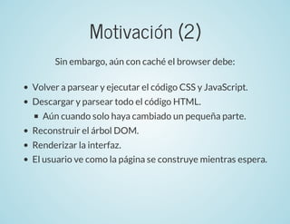 Motivación	(2)
Sin	embargo,	aún	con	caché	el	browser	debe:
Volver	a	parsear	y	ejecutar	el	código	CSS	y	JavaScript.
Descarg...