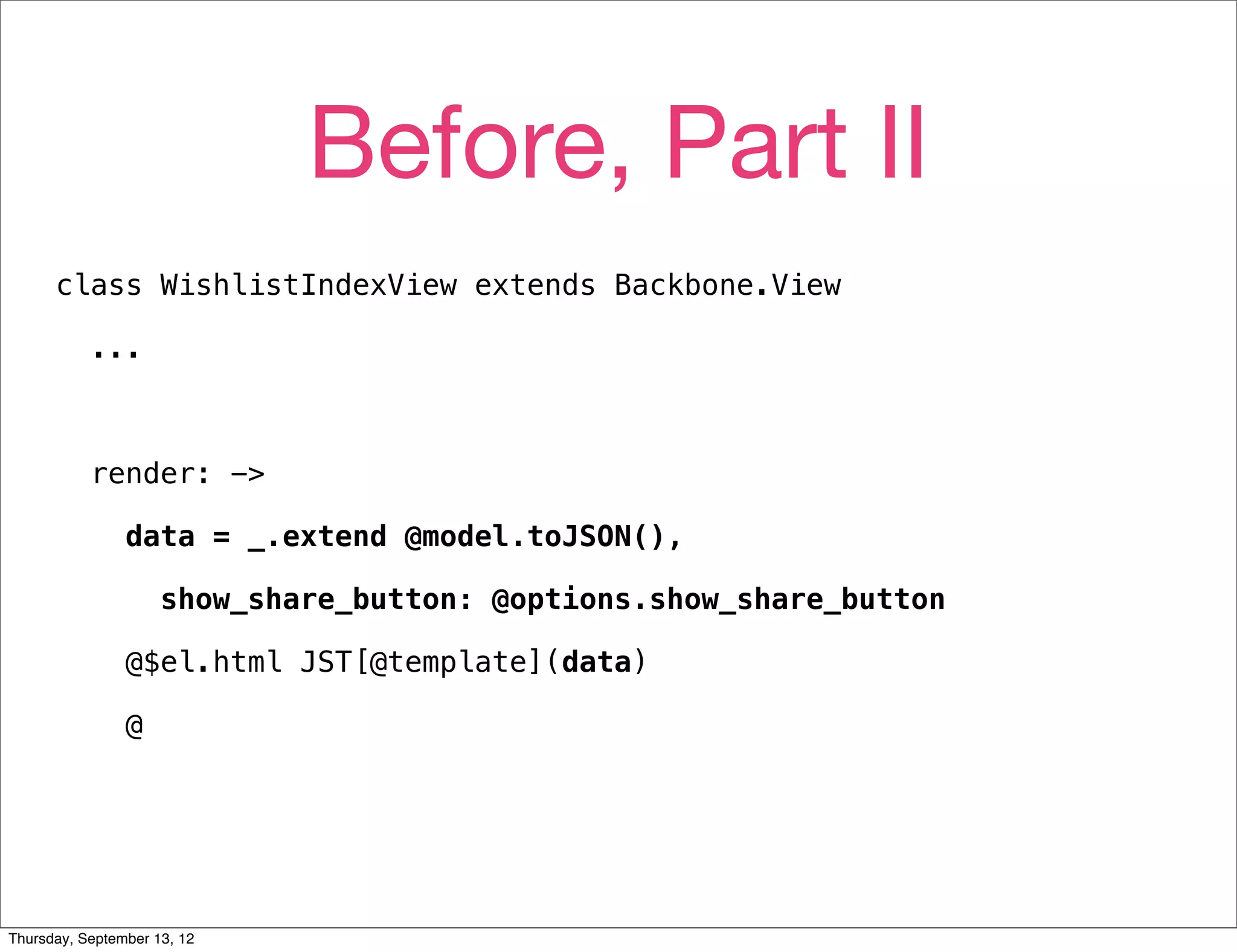 Before, Part II
      class WishlistIndexView extends Backbone.View

           ...



           render: ->

                data = _.extend @model.toJSON(),

                     show_share_button: @options.show_share_button

                @$el.html JST[@template](data)

                @




Thursday, September 13, 12
 