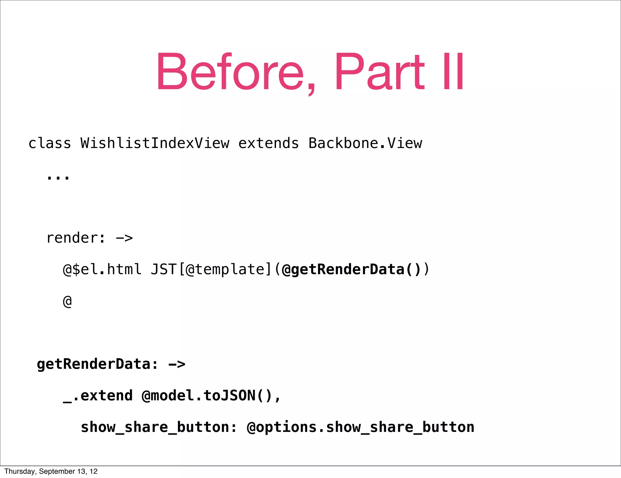 Before, Part II
      class WishlistIndexView extends Backbone.View

           ...



           render: ->

                @$el.html JST[@template](@getRenderData())

                @



         getRenderData: ->

                _.extend @model.toJSON(),

                     show_share_button: @options.show_share_button

Thursday, September 13, 12
 