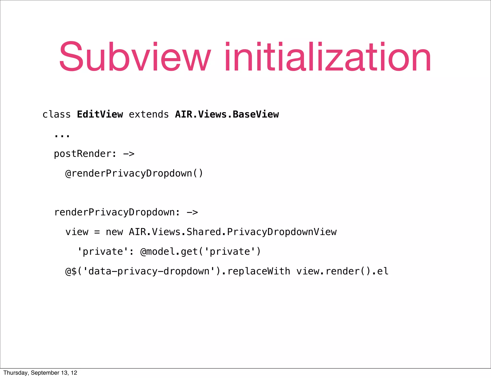 Subview initialization
             class EditView extends AIR.Views.BaseView

                 ...

                 postRender: ->

                     @renderPrivacyDropdown()



                 renderPrivacyDropdown: ->

                     view = new AIR.Views.Shared.PrivacyDropdownView

                         'private': @model.get('private')

                     @$('data-privacy-dropdown').replaceWith view.render().el




Thursday, September 13, 12
 
