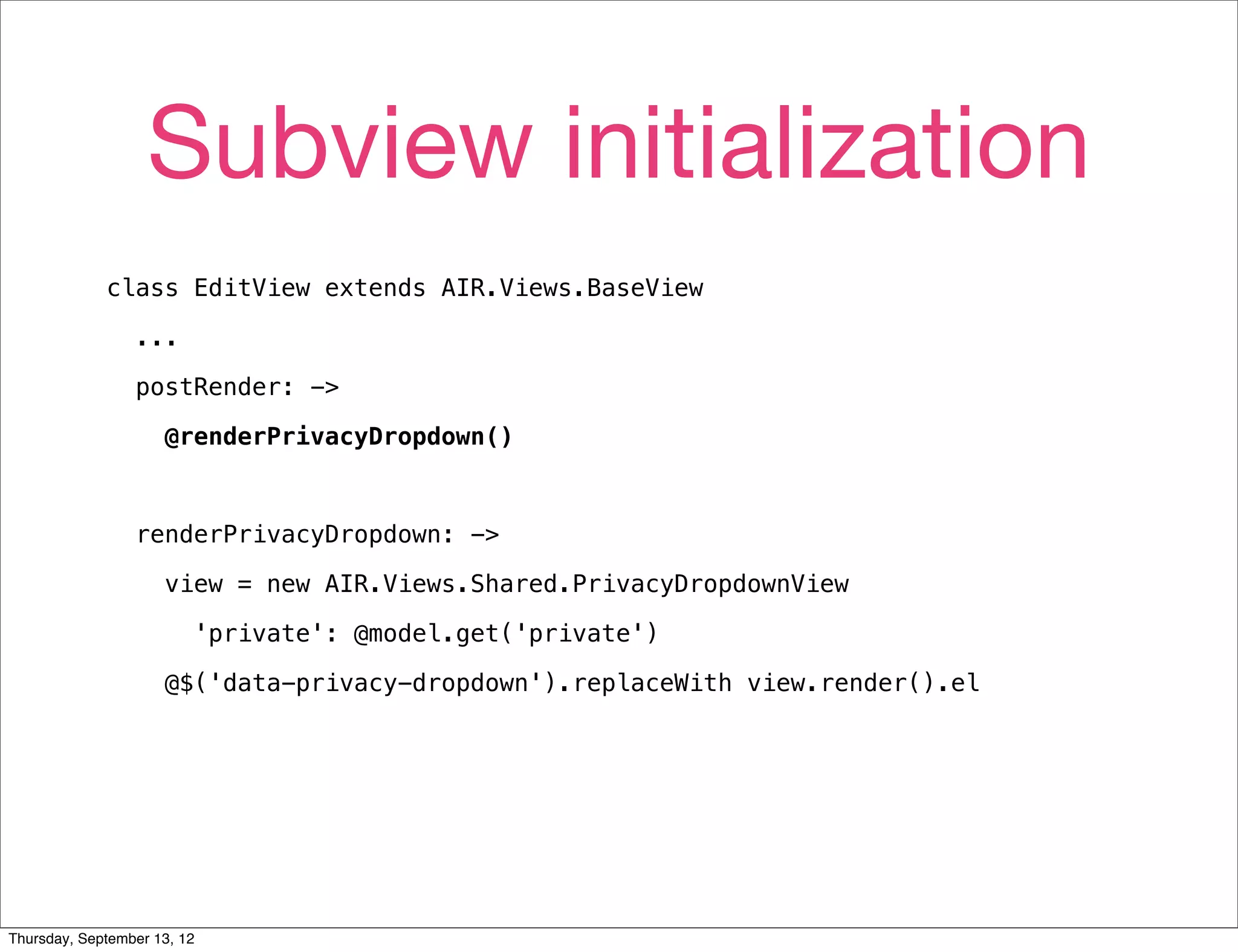 Subview initialization
             class EditView extends AIR.Views.BaseView

                 ...

                 postRender: ->

                     @renderPrivacyDropdown()



                 renderPrivacyDropdown: ->

                     view = new AIR.Views.Shared.PrivacyDropdownView

                         'private': @model.get('private')

                     @$('data-privacy-dropdown').replaceWith view.render().el




Thursday, September 13, 12
 