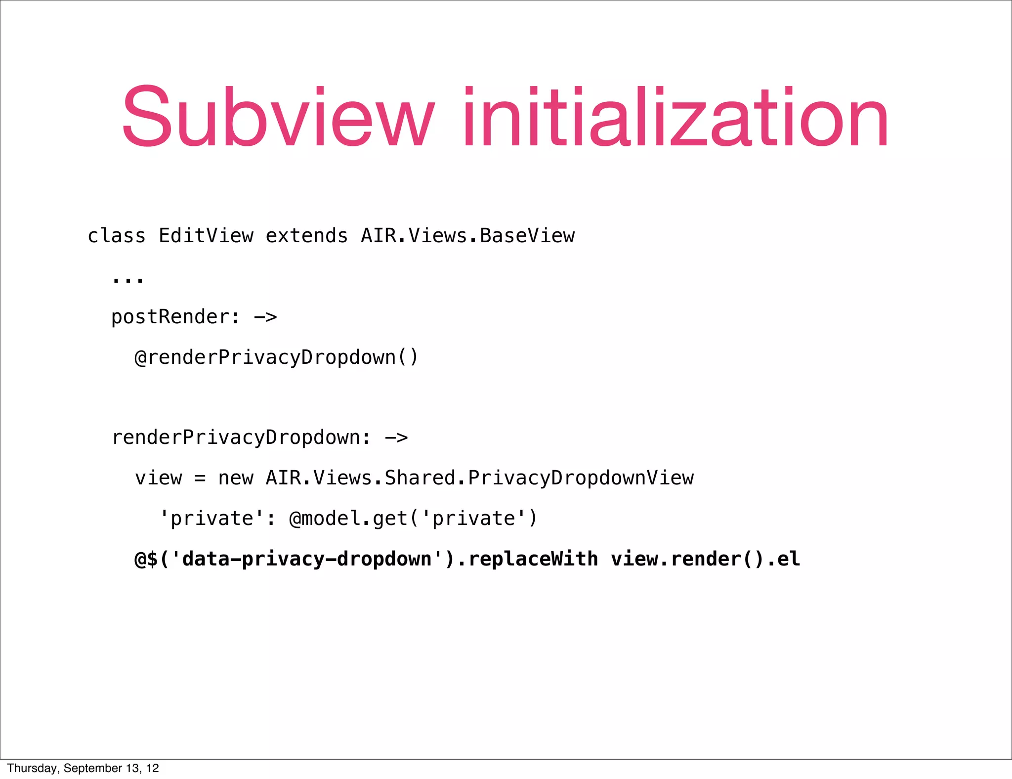 Subview initialization
             class EditView extends AIR.Views.BaseView

                 ...

                 postRender: ->

                     @renderPrivacyDropdown()



                 renderPrivacyDropdown: ->

                     view = new AIR.Views.Shared.PrivacyDropdownView

                         'private': @model.get('private')

                     @$('data-privacy-dropdown').replaceWith view.render().el




Thursday, September 13, 12
 