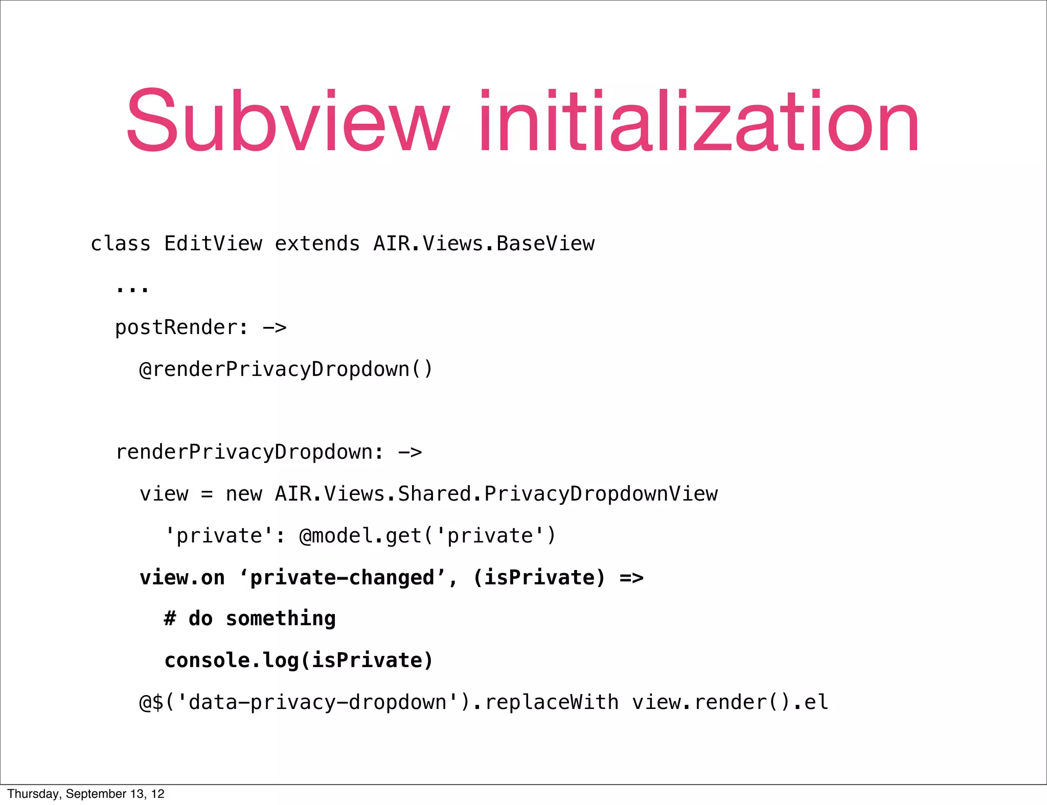 Subview initialization
             class EditView extends AIR.Views.BaseView

                 ...

                 postRender: ->

                     @renderPrivacyDropdown()



                 renderPrivacyDropdown: ->

                     view = new AIR.Views.Shared.PrivacyDropdownView

                         'private': @model.get('private')

                     view.on ‘private-changed’, (isPrivate) =>

                         # do something

                         console.log(isPrivate)

                     @$('data-privacy-dropdown').replaceWith view.render().el



Thursday, September 13, 12
 