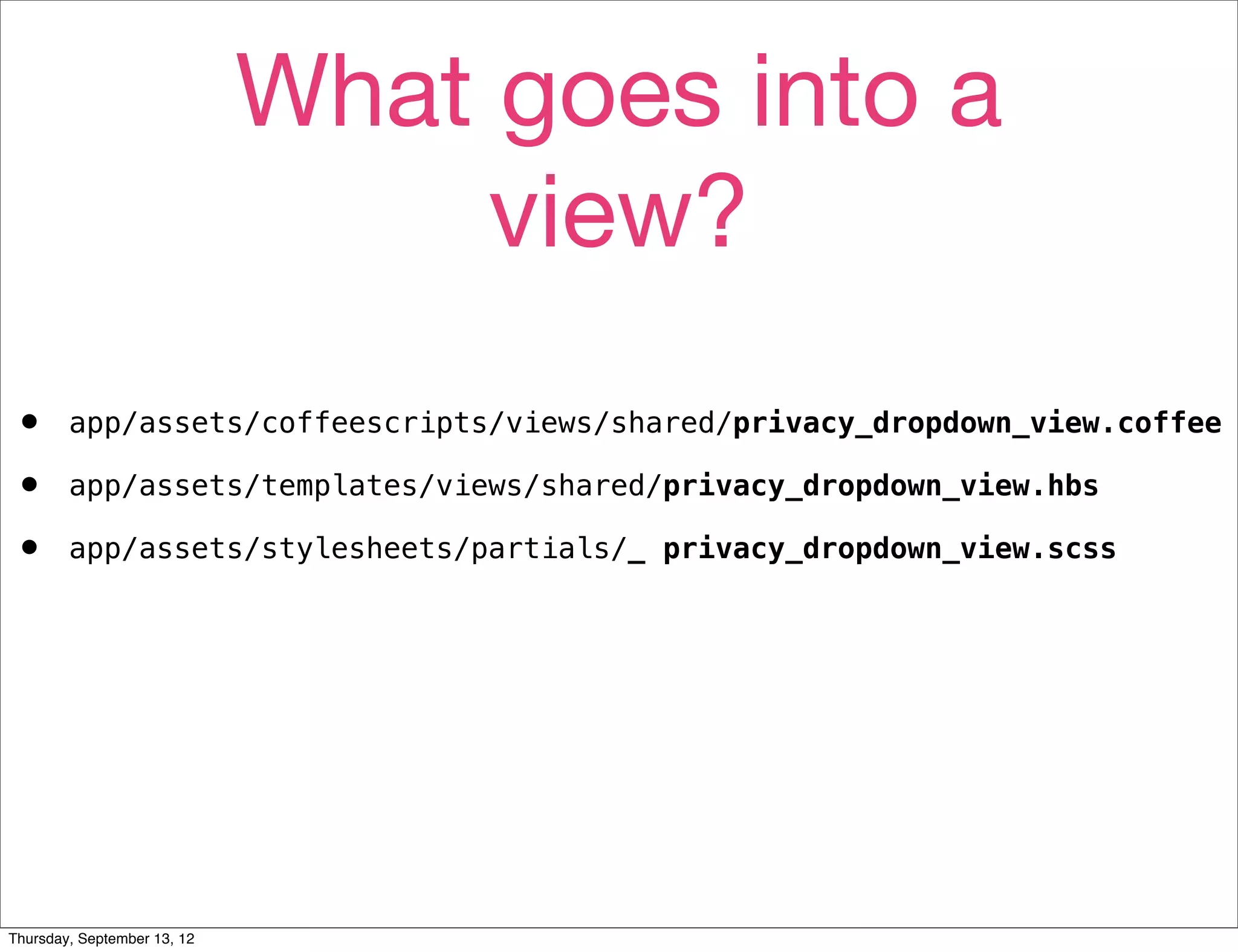 What goes into a
                                  view?
•       app/assets/coffeescripts/views/shared/privacy_dropdown_view.coffee

•       app/assets/templates/views/shared/privacy_dropdown_view.hbs

•       app/assets/stylesheets/partials/_ privacy_dropdown_view.scss




Thursday, September 13, 12
 