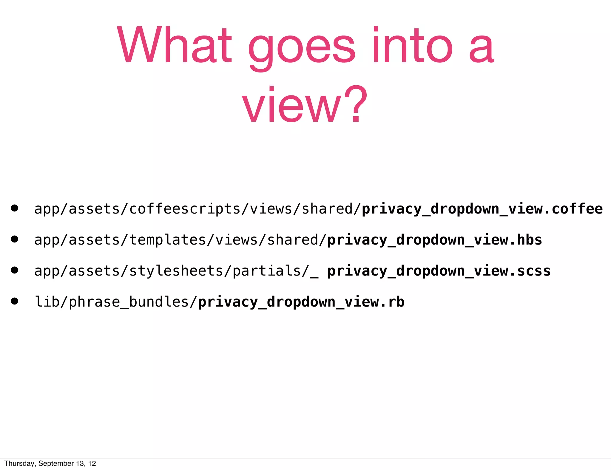 What goes into a
                                  view?
•       app/assets/coffeescripts/views/shared/privacy_dropdown_view.coffee

•       app/assets/templates/views/shared/privacy_dropdown_view.hbs

•       app/assets/stylesheets/partials/_ privacy_dropdown_view.scss

•       lib/phrase_bundles/privacy_dropdown_view.rb




Thursday, September 13, 12
 
