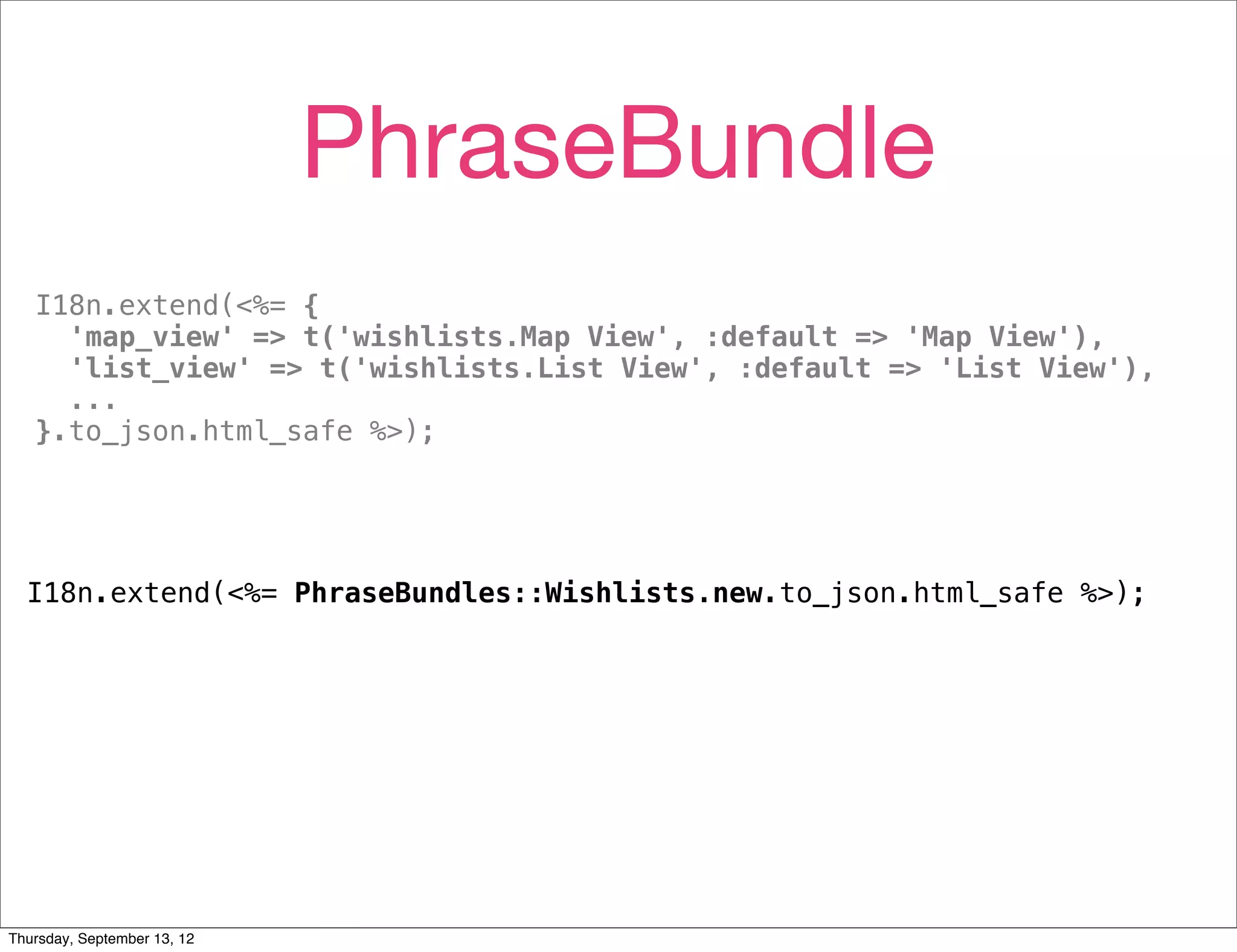 PhraseBundle
   I18n.extend(<%= {
     'map_view' => t('wishlists.Map View', :default => 'Map View'),
     'list_view' => t('wishlists.List View', :default => 'List View'),
     ...
   }.to_json.html_safe %>);




  I18n.extend(<%= PhraseBundles::Wishlists.new.to_json.html_safe %>);




Thursday, September 13, 12
 