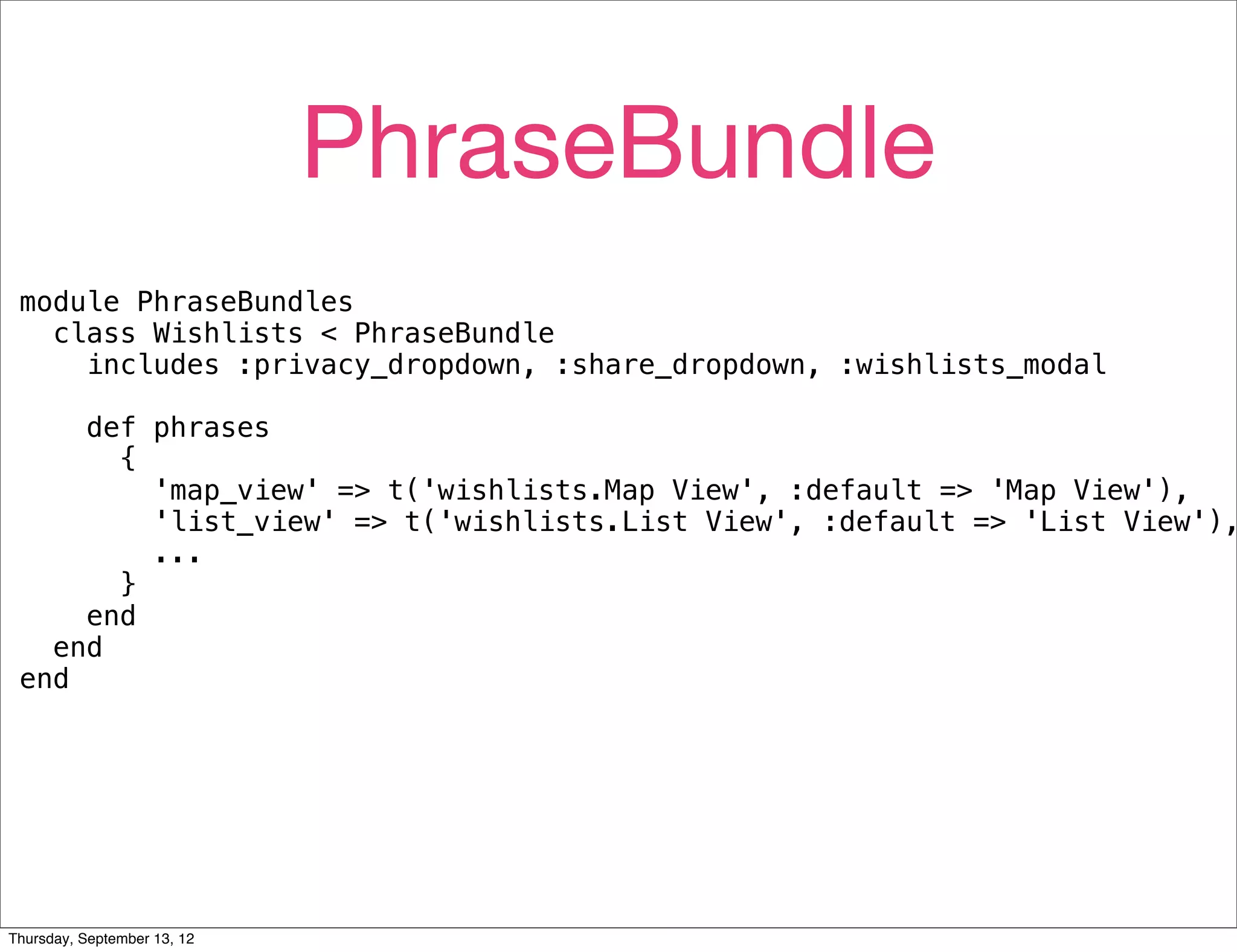 PhraseBundle
 module PhraseBundles
   class Wishlists < PhraseBundle
     includes :privacy_dropdown, :share_dropdown, :wishlists_modal

     def phrases
       {
         'map_view' => t('wishlists.Map View', :default => 'Map View'),
         'list_view' => t('wishlists.List View', :default => 'List View'),
         ...
       }
     end
   end
 end




Thursday, September 13, 12
 