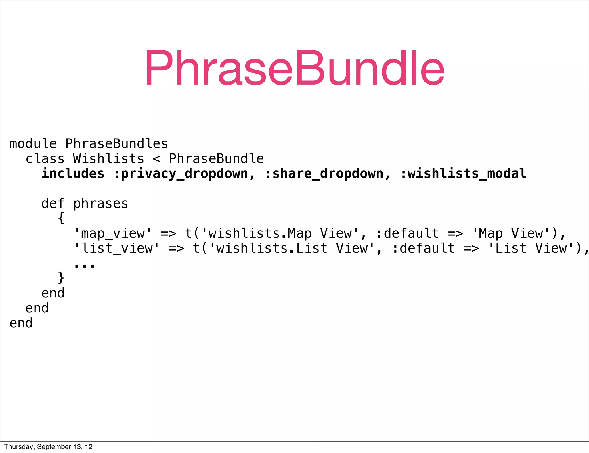 PhraseBundle
 module PhraseBundles
   class Wishlists < PhraseBundle
     includes :privacy_dropdown, :share_dropdown, :wishlists_modal

     def phrases
       {
         'map_view' => t('wishlists.Map View', :default => 'Map View'),
         'list_view' => t('wishlists.List View', :default => 'List View'),
         ...
       }
     end
   end
 end




Thursday, September 13, 12
 