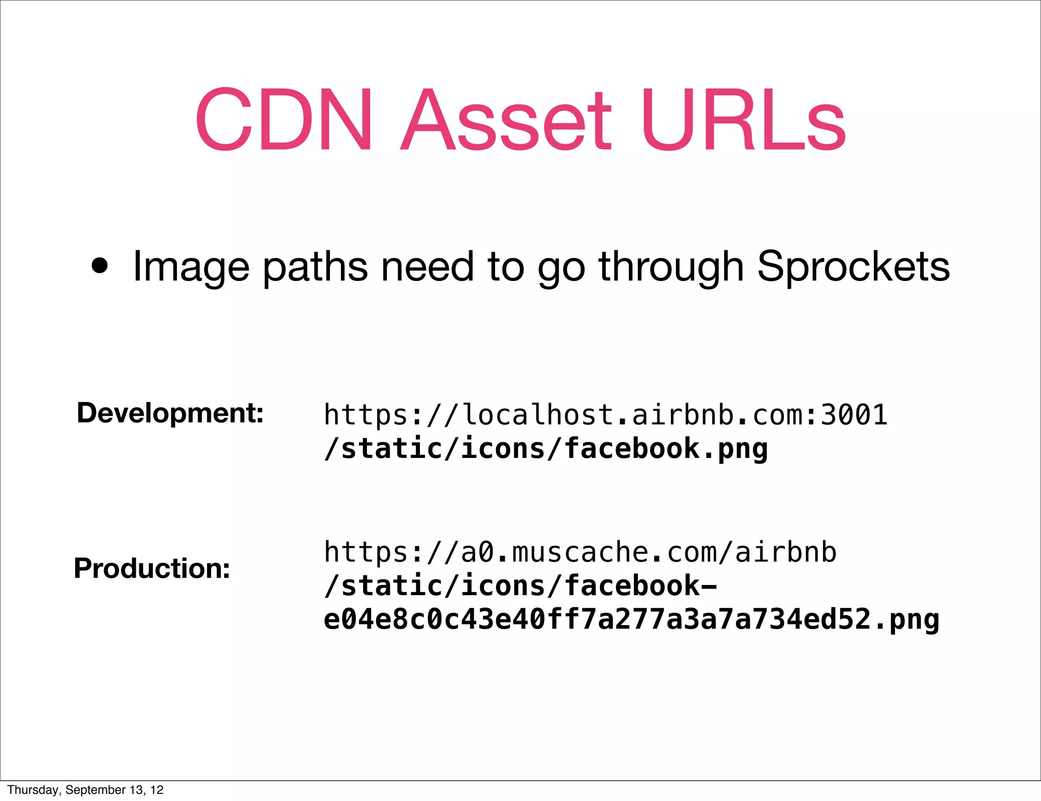 CDN Asset URLs
             • Image paths need to go through Sprockets
           Development:        https://localhost.airbnb.com:3001
                               /static/icons/facebook.png


                               https://a0.muscache.com/airbnb
          Production:
                               /static/icons/facebook-
                               e04e8c0c43e40ff7a277a3a7a734ed52.png




Thursday, September 13, 12
 