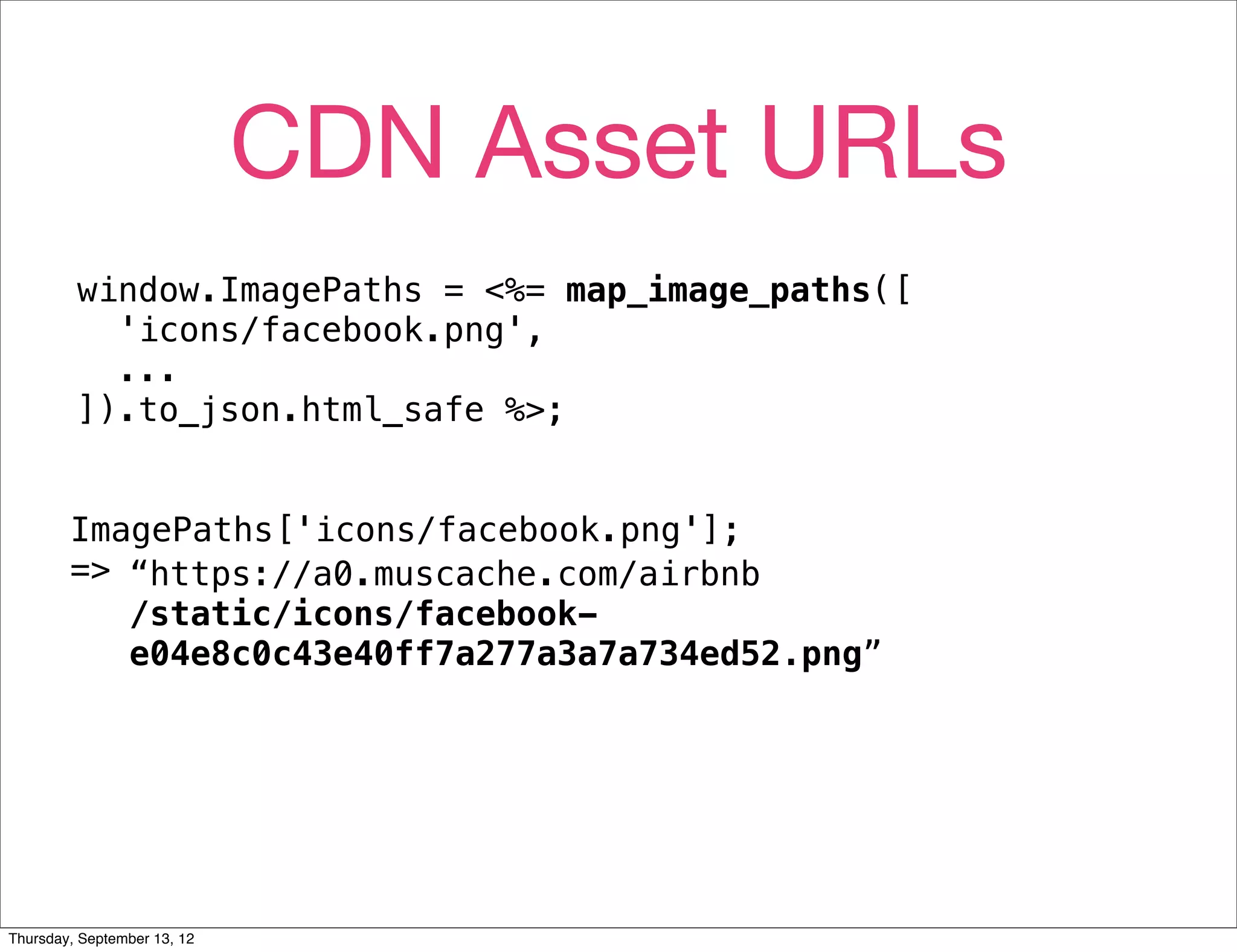 CDN Asset URLs
         window.ImagePaths = <%= map_image_paths([
           'icons/facebook.png',
           ...
         ]).to_json.html_safe %>;


        ImagePaths['icons/facebook.png'];
        => “https://a0.muscache.com/airbnb
           /static/icons/facebook-
           e04e8c0c43e40ff7a277a3a7a734ed52.png”




Thursday, September 13, 12
 