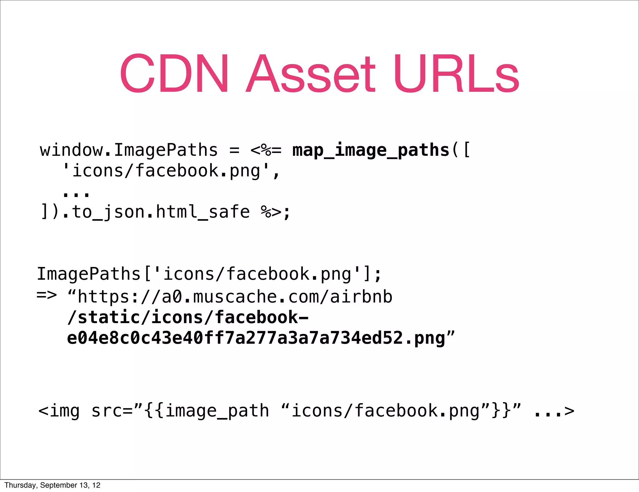 CDN Asset URLs
         window.ImagePaths = <%= map_image_paths([
           'icons/facebook.png',
           ...
         ]).to_json.html_safe %>;


        ImagePaths['icons/facebook.png'];
        => “https://a0.muscache.com/airbnb
           /static/icons/facebook-
           e04e8c0c43e40ff7a277a3a7a734ed52.png”



         <img src=”{{image_path “icons/facebook.png”}}” ...>



Thursday, September 13, 12
 
