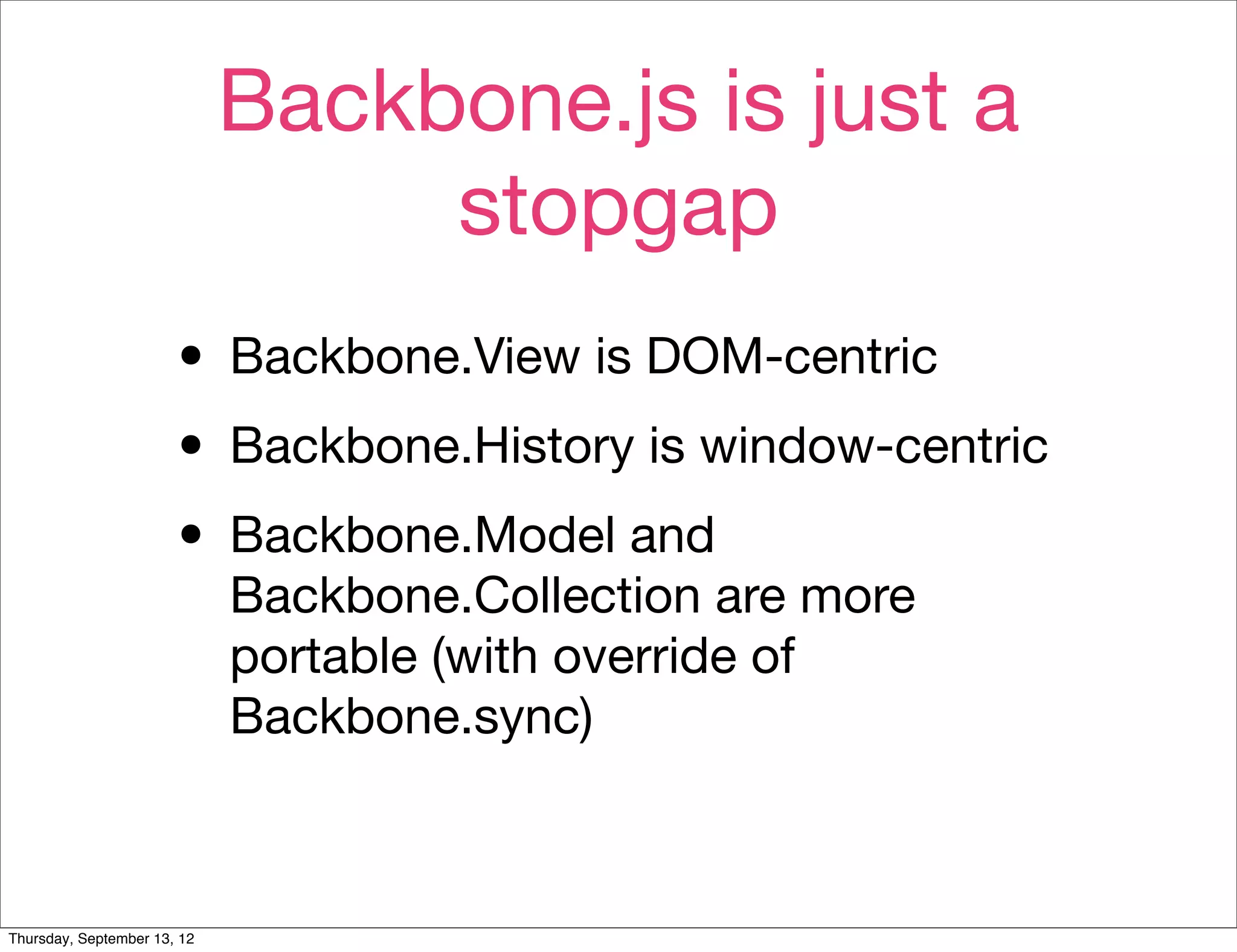 Backbone.js is just a
                                  stopgap
                       • Backbone.View is DOM-centric
                       • Backbone.History is window-centric
                       • Backbone.Model and
                             Backbone.Collection are more
                             portable (with override of
                             Backbone.sync)



Thursday, September 13, 12
 