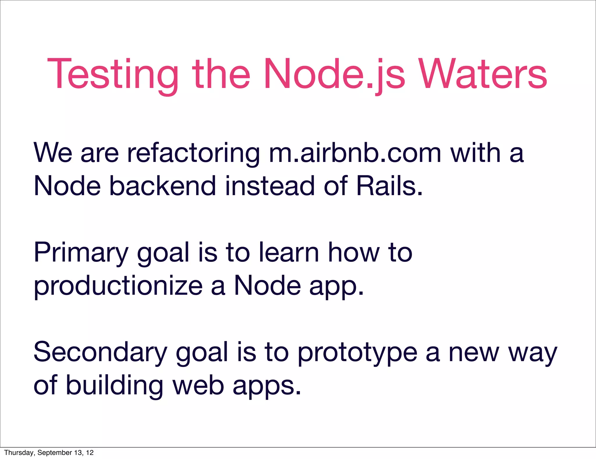 Testing the Node.js Waters
        We are refactoring m.airbnb.com with a
        Node backend instead of Rails.

        Primary goal is to learn how to
        productionize a Node app.

        Secondary goal is to prototype a new way
        of building web apps.

Thursday, September 13, 12
 