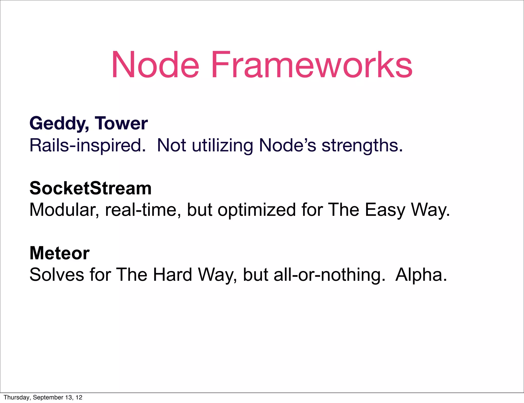 Node Frameworks
        Geddy, Tower
        Rails-inspired. Not utilizing Node’s strengths.

        SocketStream
        Modular, real-time, but optimized for The Easy Way.

        Meteor
        Solves for The Hard Way, but all-or-nothing. Alpha.




Thursday, September 13, 12
 