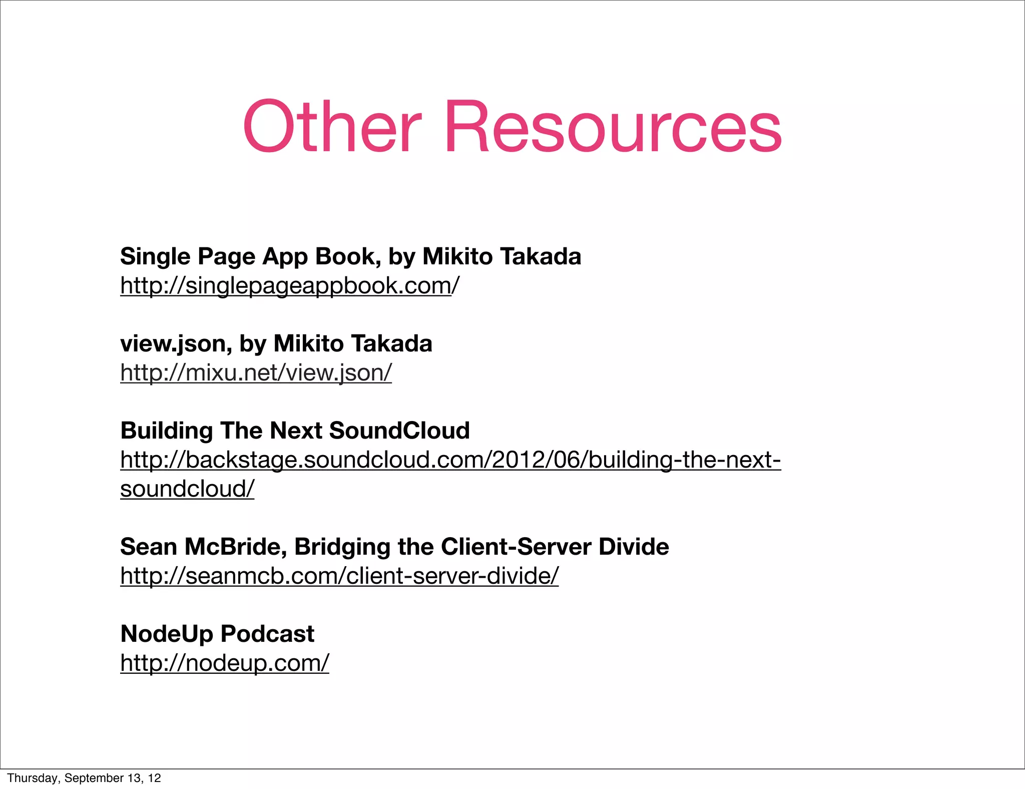 Other Resources
                   Single Page App Book, by Mikito Takada
                   http://singlepageappbook.com/

                   view.json, by Mikito Takada
                   http://mixu.net/view.json/

                   Building The Next SoundCloud
                   http://backstage.soundcloud.com/2012/06/building-the-next-
                   soundcloud/

                   Sean McBride, Bridging the Client-Server Divide
                   http://seanmcb.com/client-server-divide/

                   NodeUp Podcast
                   http://nodeup.com/



Thursday, September 13, 12
 