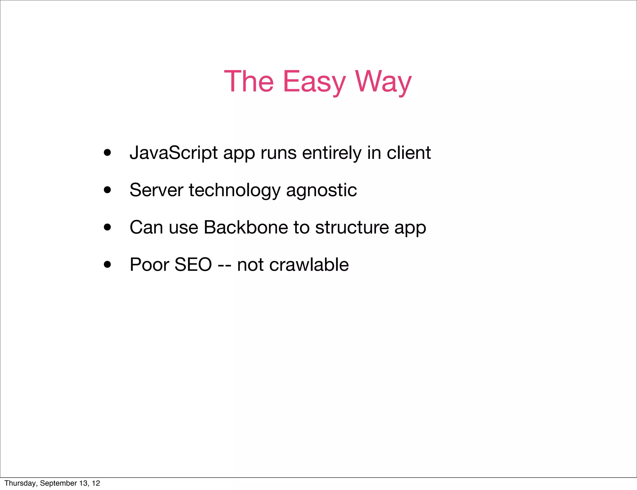 The Easy Way

                             •   JavaScript app runs entirely in client

                             •   Server technology agnostic

                             •   Can use Backbone to structure app

                             •   Poor SEO -- not crawlable




Thursday, September 13, 12
 