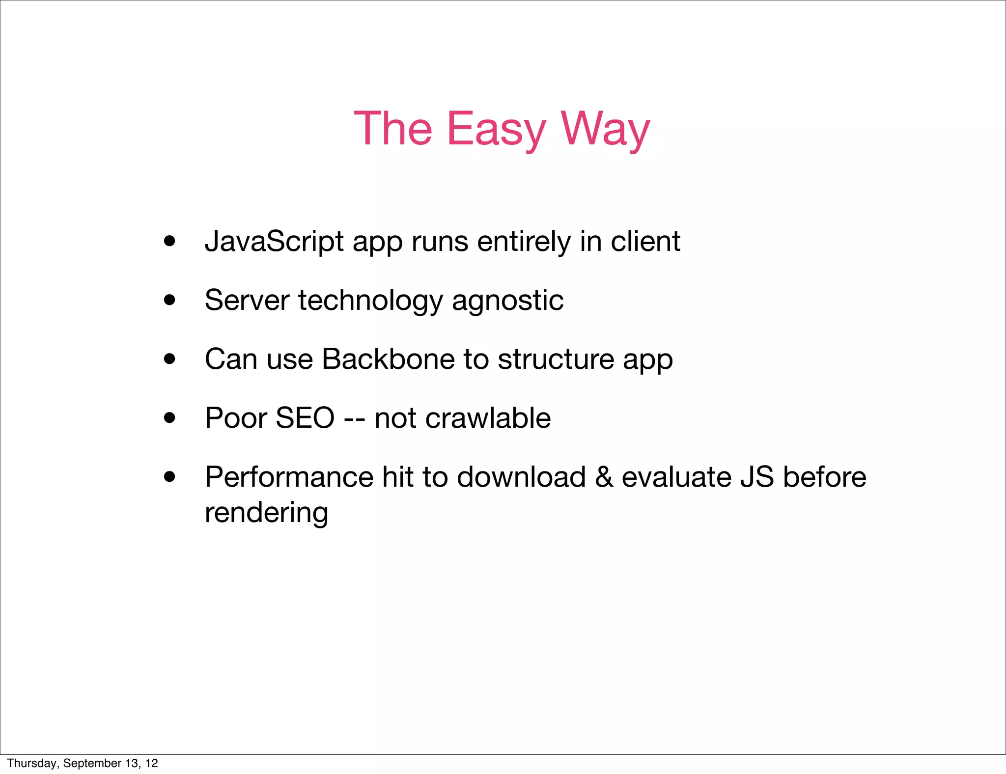The Easy Way

                             •   JavaScript app runs entirely in client

                             •   Server technology agnostic

                             •   Can use Backbone to structure app

                             •   Poor SEO -- not crawlable

                             •   Performance hit to download & evaluate JS before
                                 rendering




Thursday, September 13, 12
 