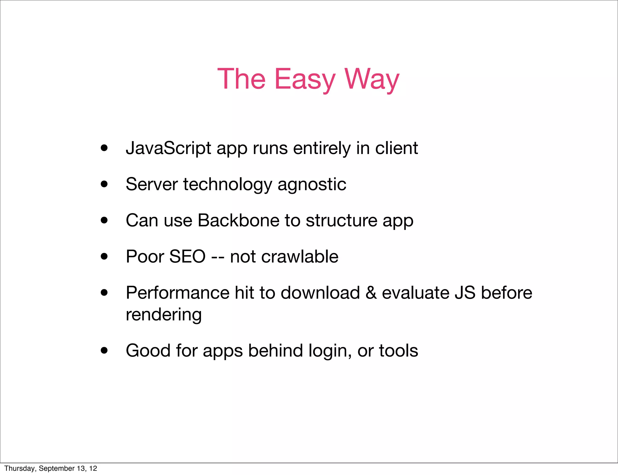 The Easy Way

                             •   JavaScript app runs entirely in client

                             •   Server technology agnostic

                             •   Can use Backbone to structure app

                             •   Poor SEO -- not crawlable

                             •   Performance hit to download & evaluate JS before
                                 rendering

                             •   Good for apps behind login, or tools




Thursday, September 13, 12
 