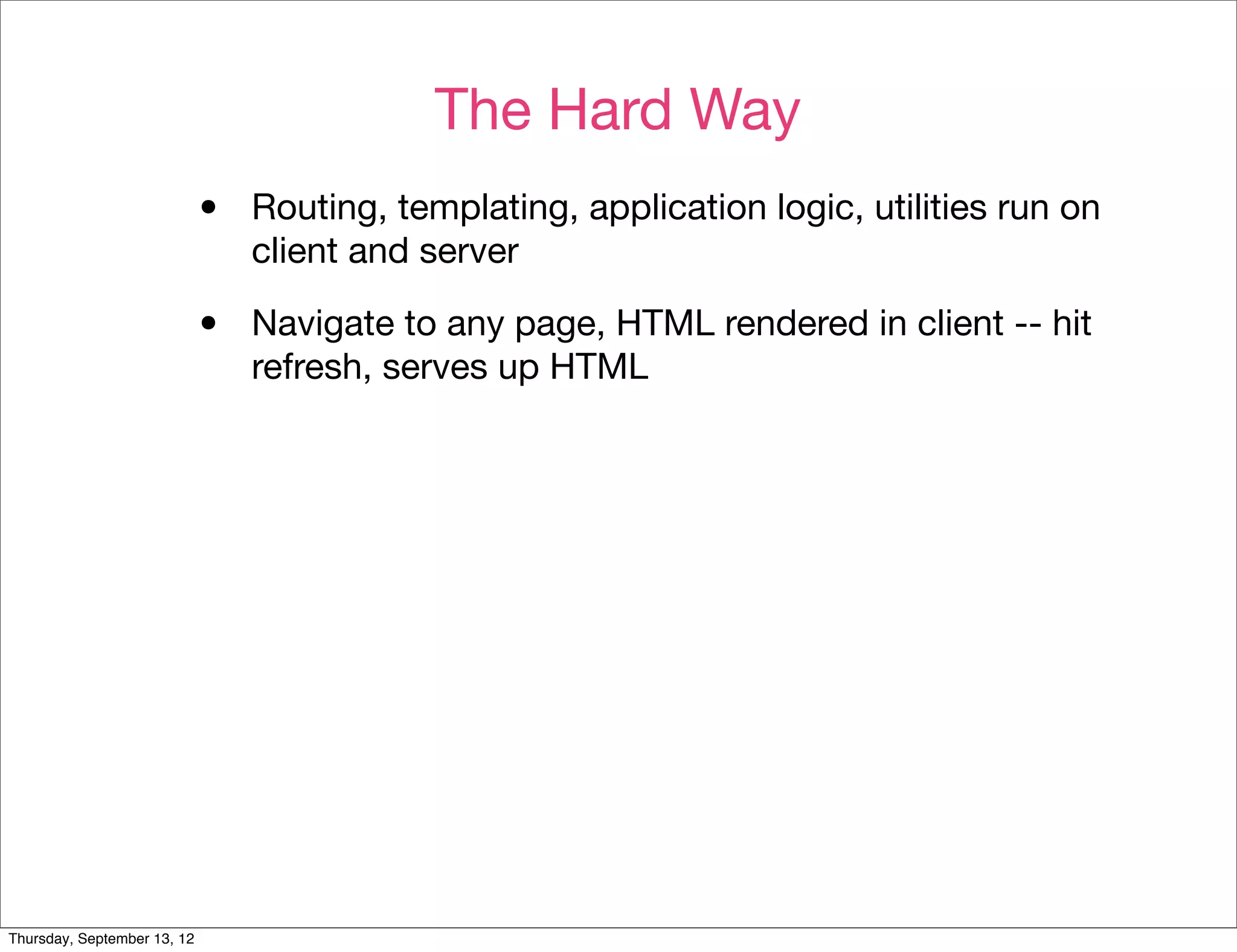 The Hard Way
                             •   Routing, templating, application logic, utilities run on
                                 client and server

                             •   Navigate to any page, HTML rendered in client -- hit
                                 refresh, serves up HTML




Thursday, September 13, 12
 