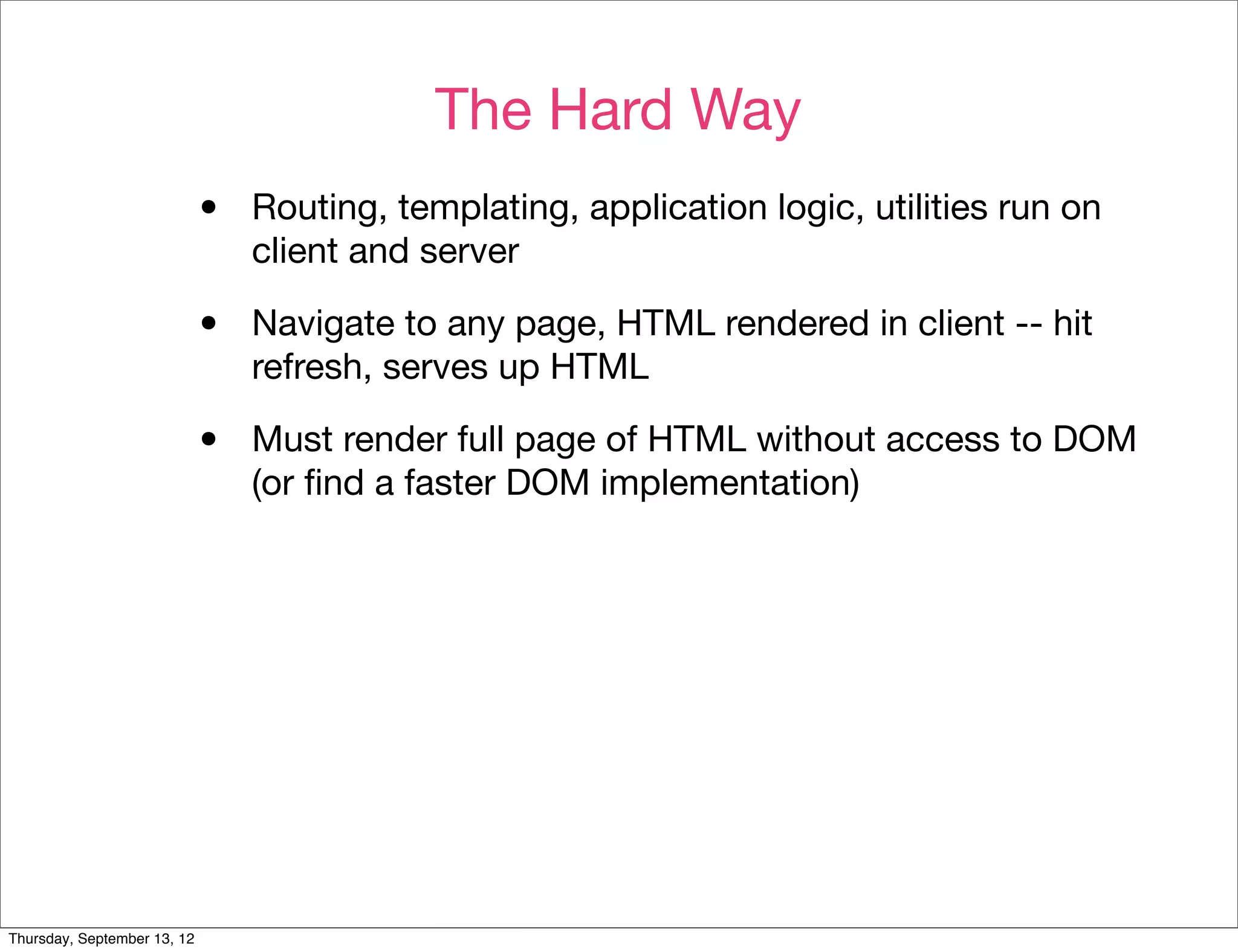 The Hard Way
                             •   Routing, templating, application logic, utilities run on
                                 client and server

                             •   Navigate to any page, HTML rendered in client -- hit
                                 refresh, serves up HTML

                             •   Must render full page of HTML without access to DOM
                                 (or ﬁnd a faster DOM implementation)




Thursday, September 13, 12
 