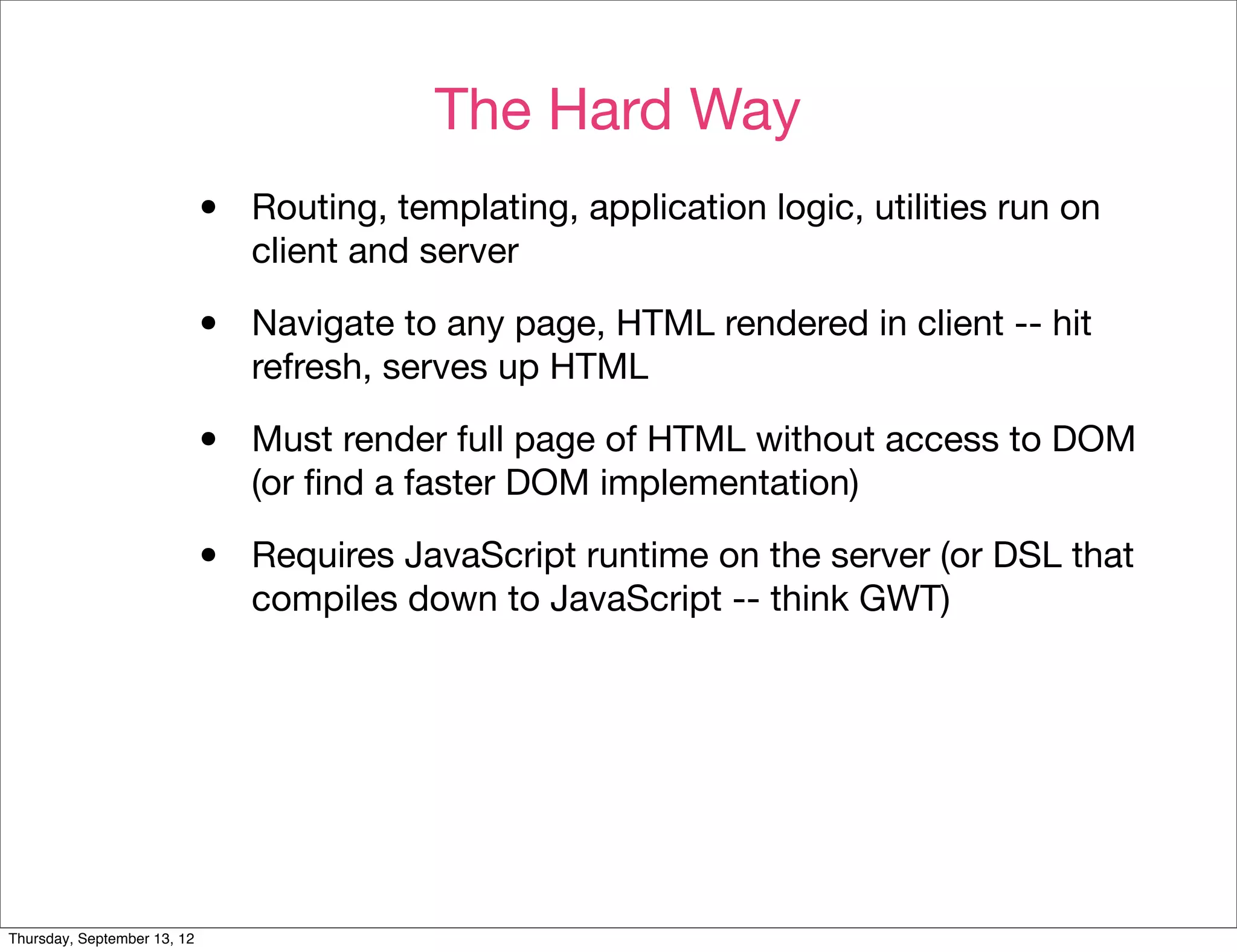 The Hard Way
                             •   Routing, templating, application logic, utilities run on
                                 client and server

                             •   Navigate to any page, HTML rendered in client -- hit
                                 refresh, serves up HTML

                             •   Must render full page of HTML without access to DOM
                                 (or ﬁnd a faster DOM implementation)

                             •   Requires JavaScript runtime on the server (or DSL that
                                 compiles down to JavaScript -- think GWT)




Thursday, September 13, 12
 