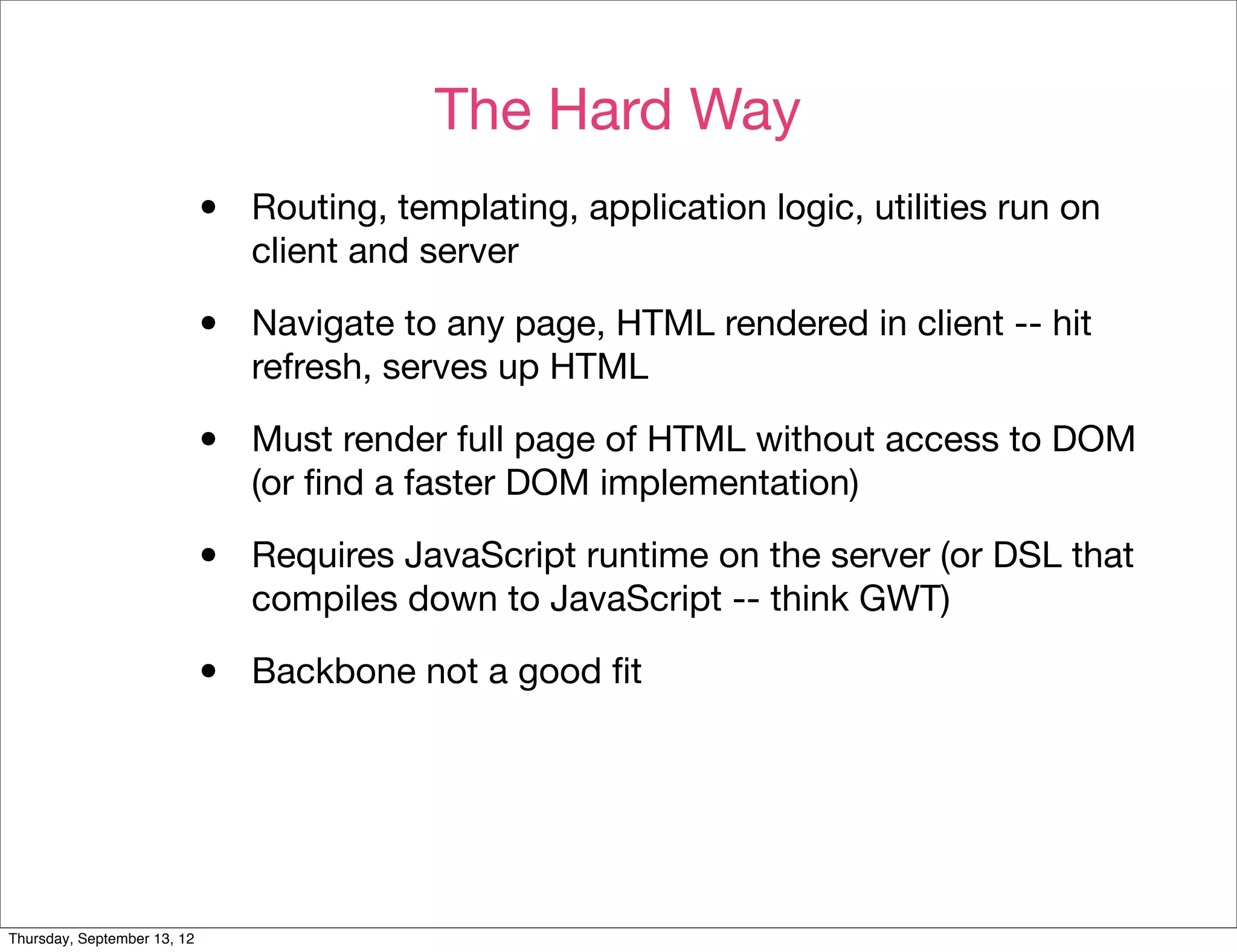 The Hard Way
                             •   Routing, templating, application logic, utilities run on
                                 client and server

                             •   Navigate to any page, HTML rendered in client -- hit
                                 refresh, serves up HTML

                             •   Must render full page of HTML without access to DOM
                                 (or ﬁnd a faster DOM implementation)

                             •   Requires JavaScript runtime on the server (or DSL that
                                 compiles down to JavaScript -- think GWT)

                             •   Backbone not a good ﬁt




Thursday, September 13, 12
 