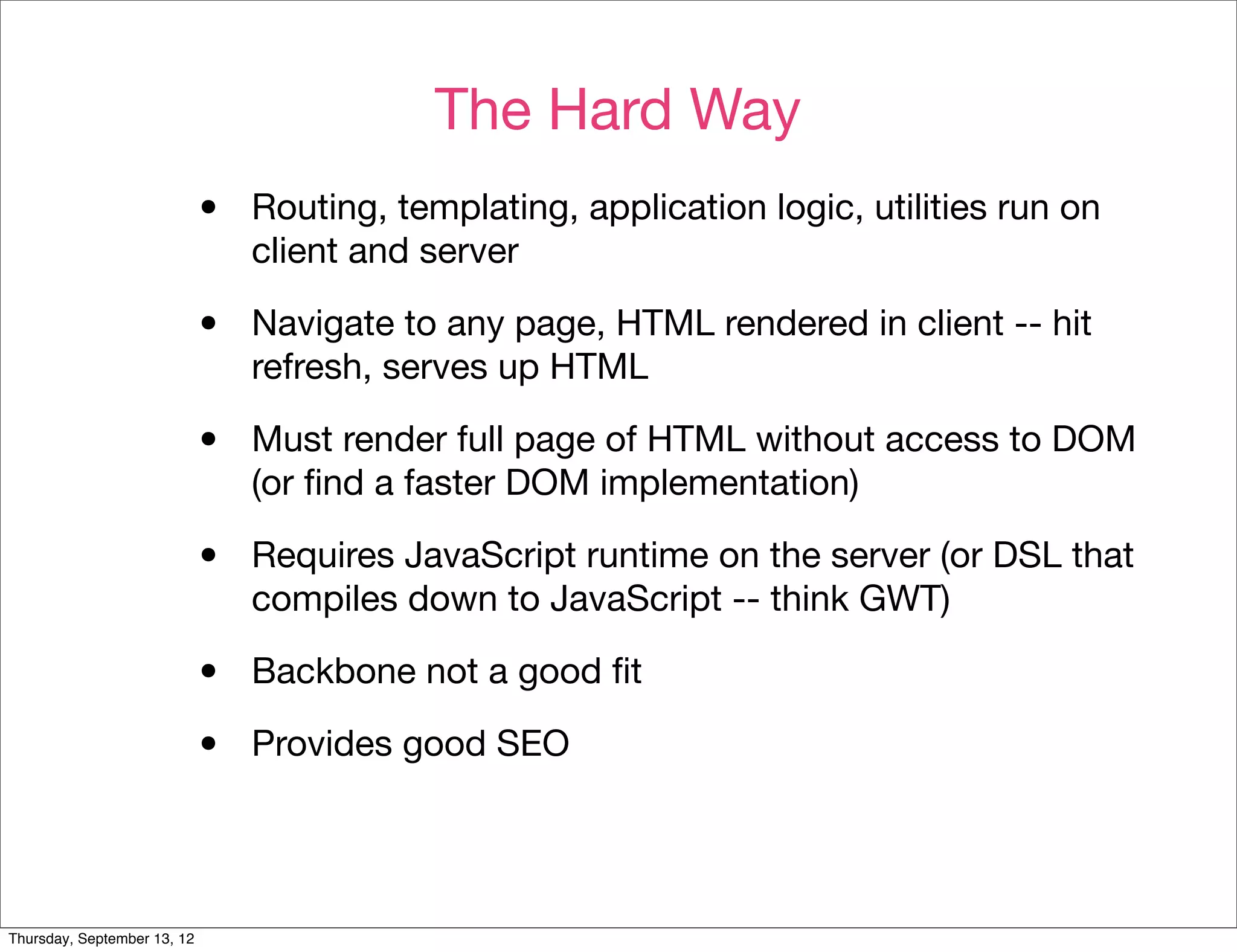 The Hard Way
                             •   Routing, templating, application logic, utilities run on
                                 client and server

                             •   Navigate to any page, HTML rendered in client -- hit
                                 refresh, serves up HTML

                             •   Must render full page of HTML without access to DOM
                                 (or ﬁnd a faster DOM implementation)

                             •   Requires JavaScript runtime on the server (or DSL that
                                 compiles down to JavaScript -- think GWT)

                             •   Backbone not a good ﬁt

                             •   Provides good SEO




Thursday, September 13, 12
 