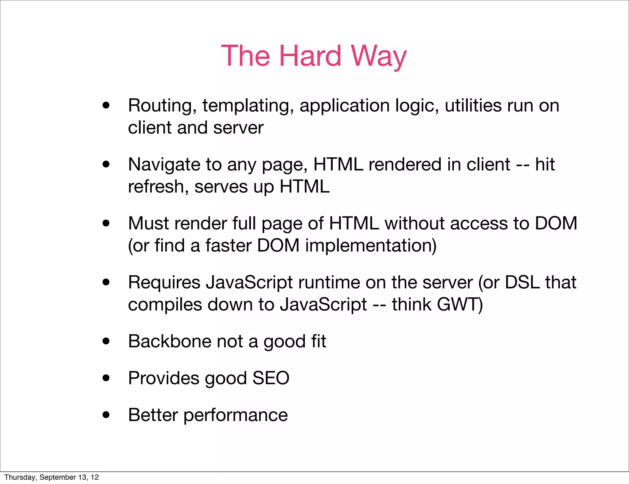 The Hard Way
                             •   Routing, templating, application logic, utilities run on
                                 client and server

                             •   Navigate to any page, HTML rendered in client -- hit
                                 refresh, serves up HTML

                             •   Must render full page of HTML without access to DOM
                                 (or ﬁnd a faster DOM implementation)

                             •   Requires JavaScript runtime on the server (or DSL that
                                 compiles down to JavaScript -- think GWT)

                             •   Backbone not a good ﬁt

                             •   Provides good SEO

                             •   Better performance


Thursday, September 13, 12
 