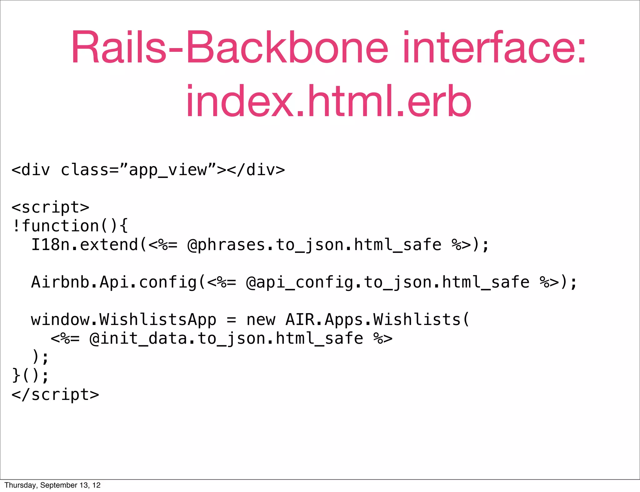 Rails-Backbone interface:
                       index.html.erb
 <div class=”app_view”></div>

 <script>
 !function(){
   I18n.extend(<%= @phrases.to_json.html_safe %>);

       Airbnb.Api.config(<%= @api_config.to_json.html_safe %>);

   window.WishlistsApp = new AIR.Apps.Wishlists(
      <%= @init_data.to_json.html_safe %>
   );
 }();
 </script>




Thursday, September 13, 12
 