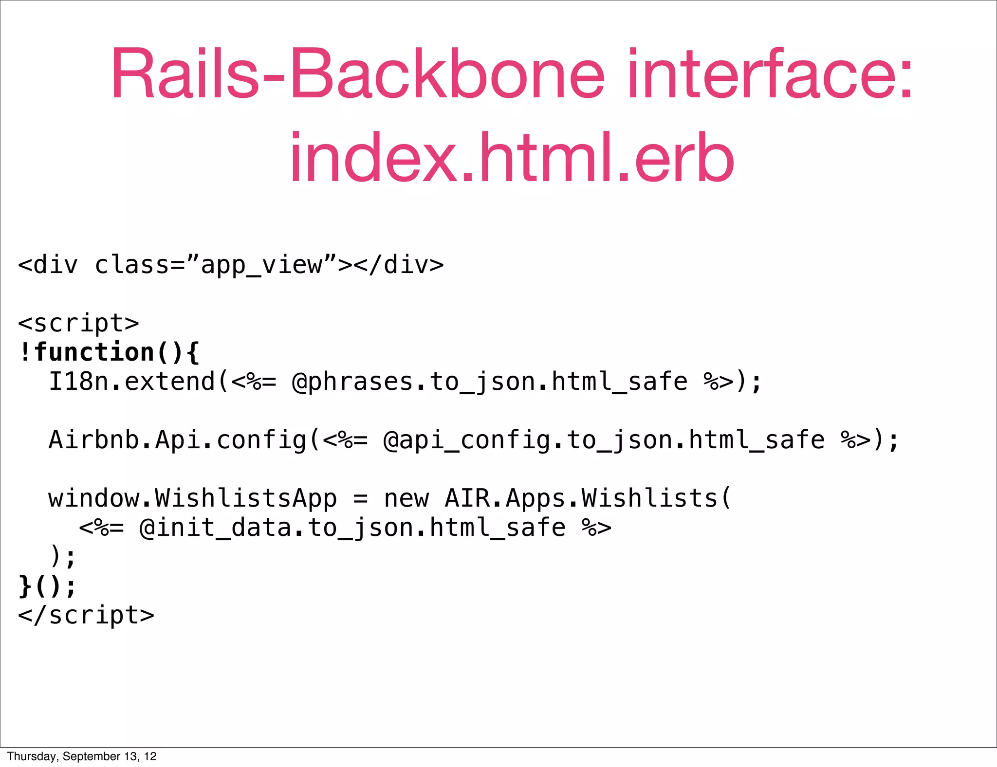 Rails-Backbone interface:
                       index.html.erb
 <div class=”app_view”></div>

 <script>
 !function(){
   I18n.extend(<%= @phrases.to_json.html_safe %>);

       Airbnb.Api.config(<%= @api_config.to_json.html_safe %>);

   window.WishlistsApp = new AIR.Apps.Wishlists(
      <%= @init_data.to_json.html_safe %>
   );
 }();
 </script>




Thursday, September 13, 12
 