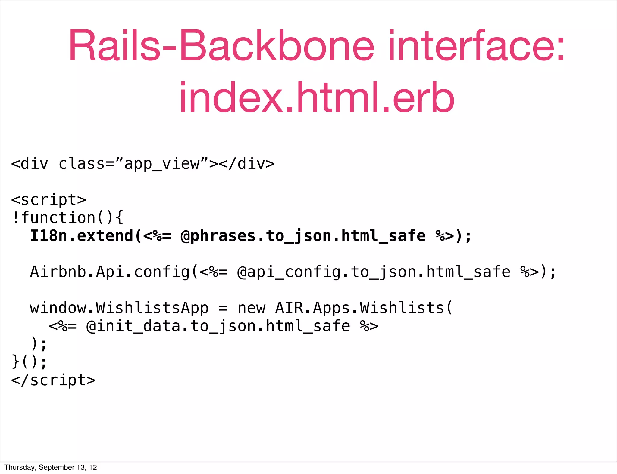 Rails-Backbone interface:
                       index.html.erb
 <div class=”app_view”></div>

 <script>
 !function(){
   I18n.extend(<%= @phrases.to_json.html_safe %>);

       Airbnb.Api.config(<%= @api_config.to_json.html_safe %>);

   window.WishlistsApp = new AIR.Apps.Wishlists(
      <%= @init_data.to_json.html_safe %>
   );
 }();
 </script>




Thursday, September 13, 12
 