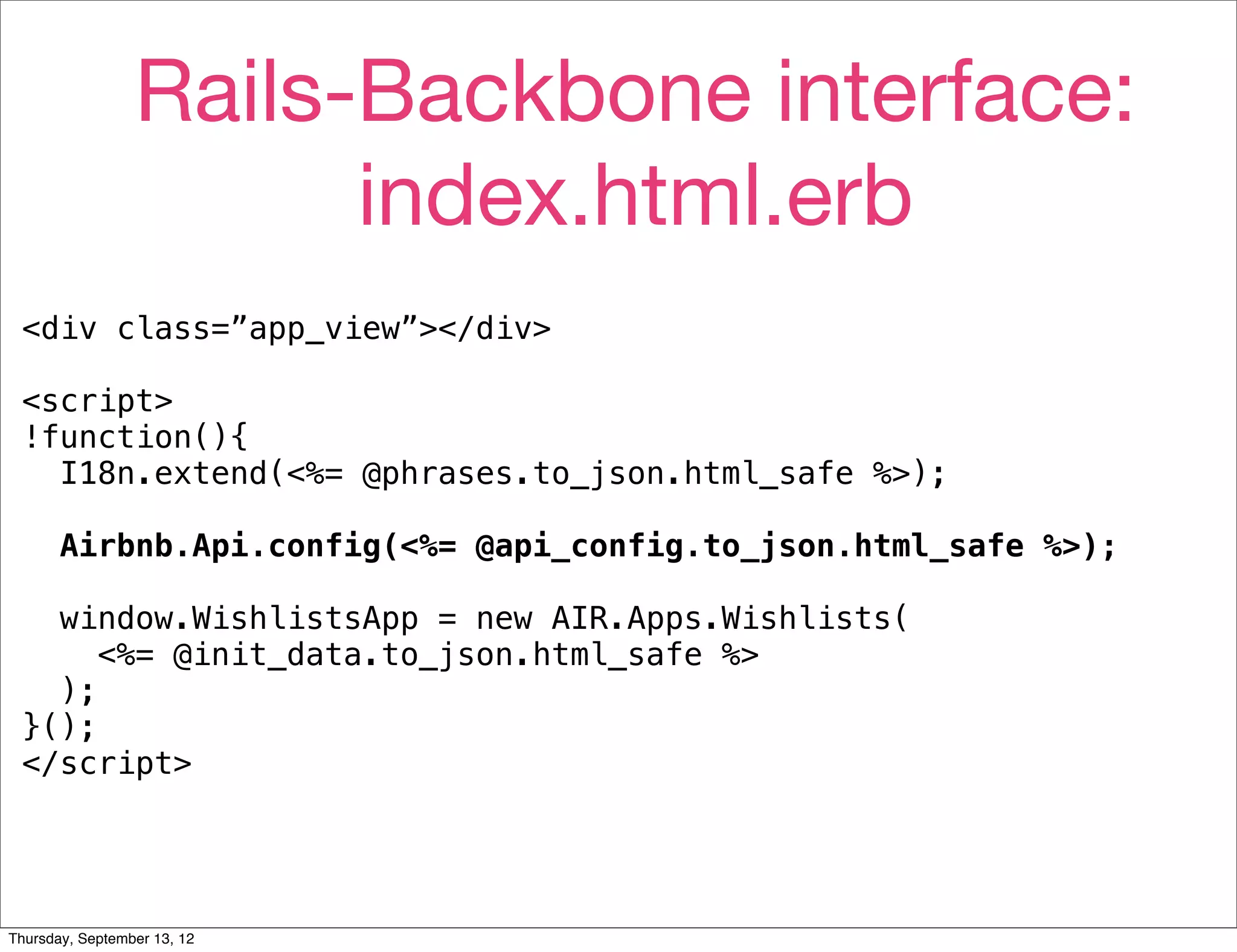 Rails-Backbone interface:
                       index.html.erb
 <div class=”app_view”></div>

 <script>
 !function(){
   I18n.extend(<%= @phrases.to_json.html_safe %>);

       Airbnb.Api.config(<%= @api_config.to_json.html_safe %>);

   window.WishlistsApp = new AIR.Apps.Wishlists(
      <%= @init_data.to_json.html_safe %>
   );
 }();
 </script>




Thursday, September 13, 12
 