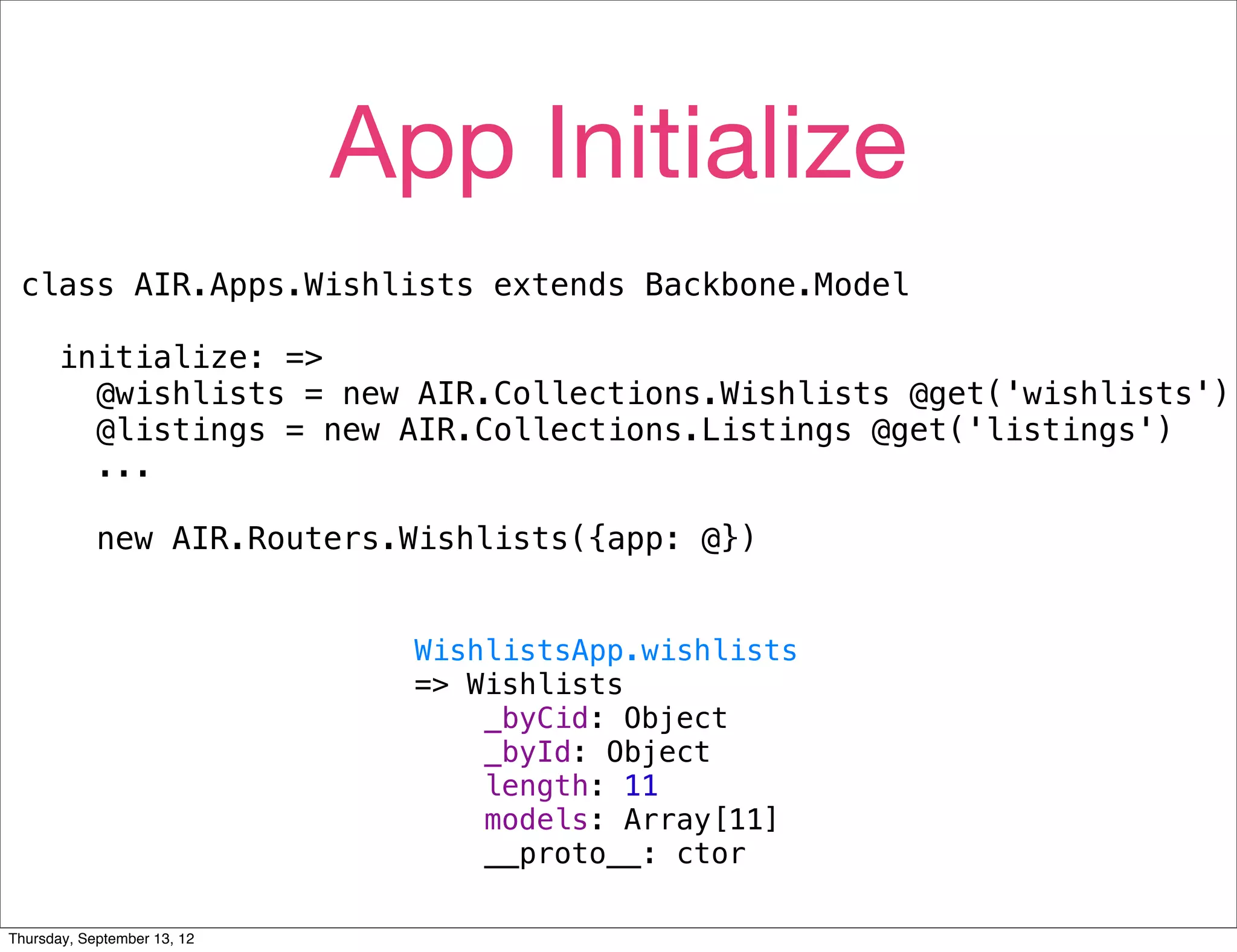 App Initialize
 class AIR.Apps.Wishlists extends Backbone.Model

      initialize: =>
        @wishlists = new AIR.Collections.Wishlists @get('wishlists')
        @listings = new AIR.Collections.Listings @get('listings')
        ...

            new AIR.Routers.Wishlists({app: @})


                               WishlistsApp.wishlists
                               => Wishlists
                                   _byCid: Object
                                   _byId: Object
                                   length: 11
                                   models: Array[11]
                                   __proto__: ctor

Thursday, September 13, 12
 
