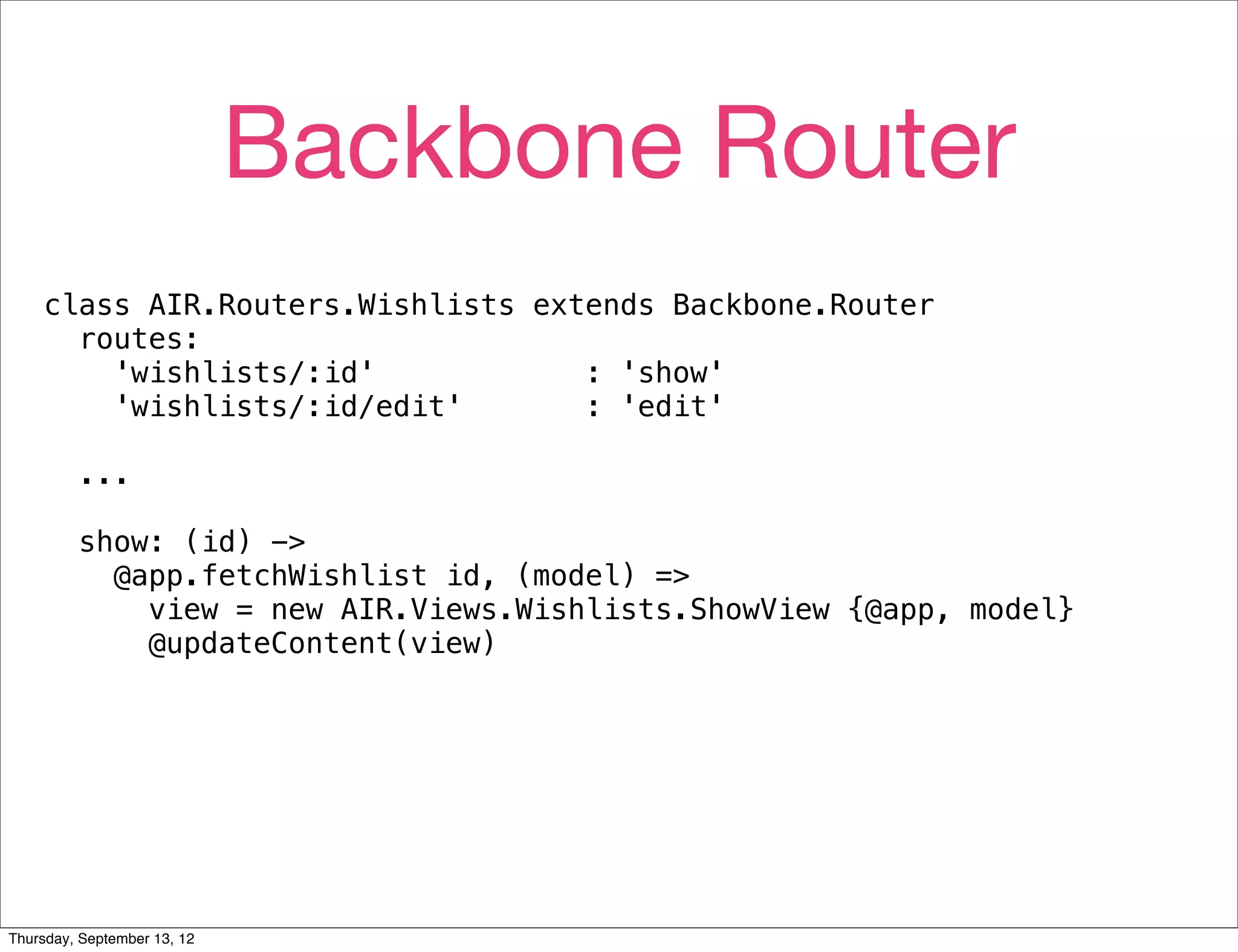 Backbone Router
    class AIR.Routers.Wishlists extends Backbone.Router
      routes:
        'wishlists/:id'            : 'show'
        'wishlists/:id/edit'       : 'edit'

         ...

         show: (id) ->
           @app.fetchWishlist id, (model) =>
             view = new AIR.Views.Wishlists.ShowView {@app, model}
             @updateContent(view)




Thursday, September 13, 12
 