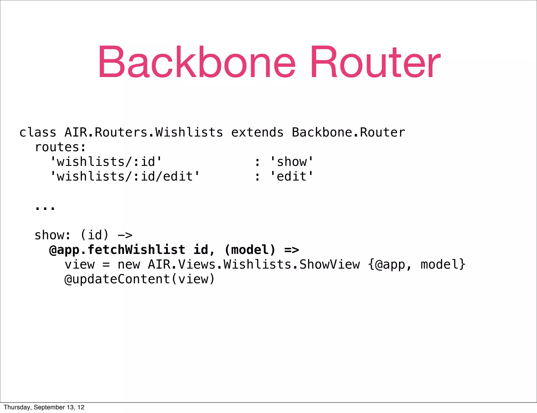 Backbone Router
    class AIR.Routers.Wishlists extends Backbone.Router
      routes:
        'wishlists/:id'            : 'show'
        'wishlists/:id/edit'       : 'edit'

         ...

         show: (id) ->
           @app.fetchWishlist id, (model) =>
             view = new AIR.Views.Wishlists.ShowView {@app, model}
             @updateContent(view)




Thursday, September 13, 12
 