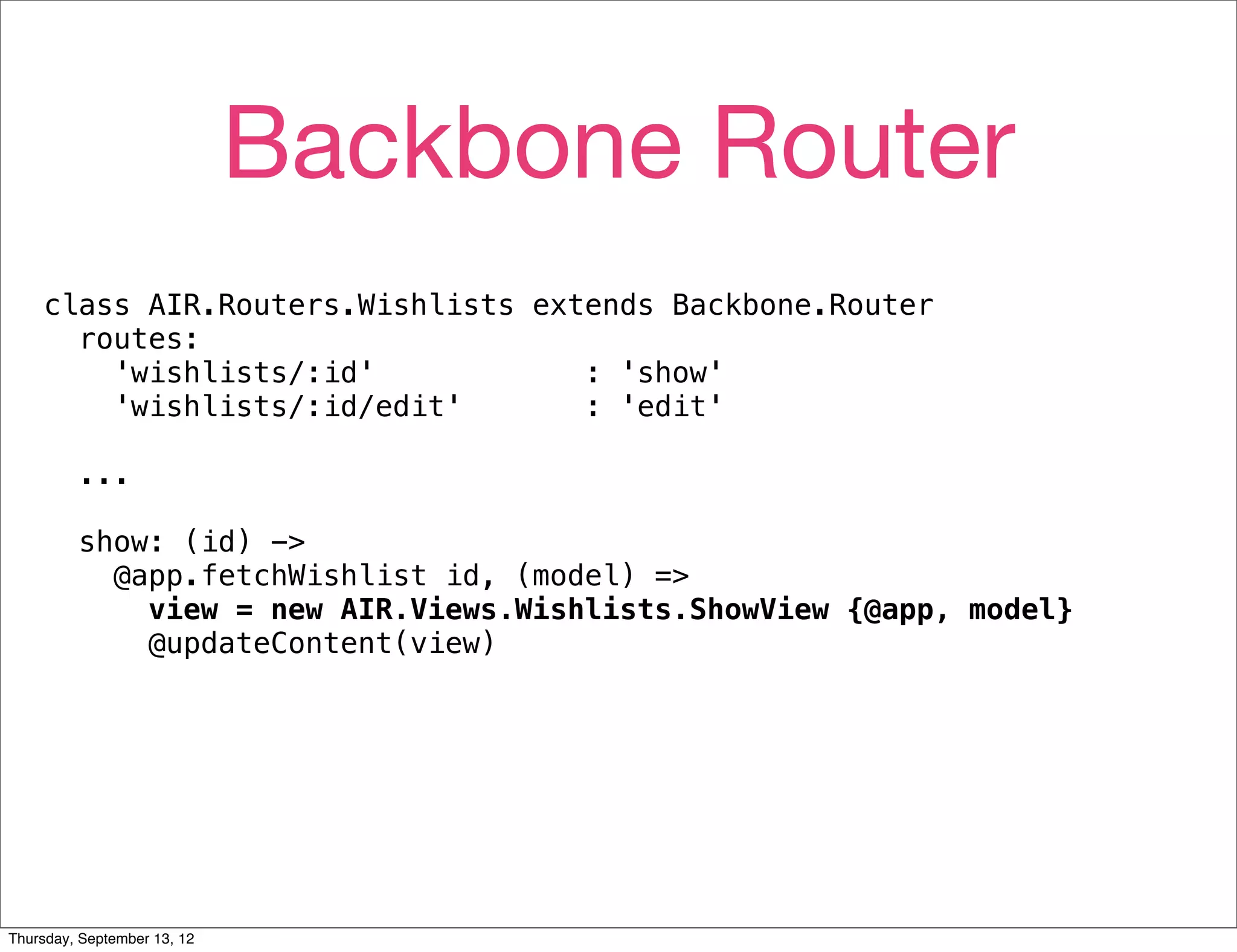 Backbone Router
    class AIR.Routers.Wishlists extends Backbone.Router
      routes:
        'wishlists/:id'            : 'show'
        'wishlists/:id/edit'       : 'edit'

         ...

         show: (id) ->
           @app.fetchWishlist id, (model) =>
             view = new AIR.Views.Wishlists.ShowView {@app, model}
             @updateContent(view)




Thursday, September 13, 12
 